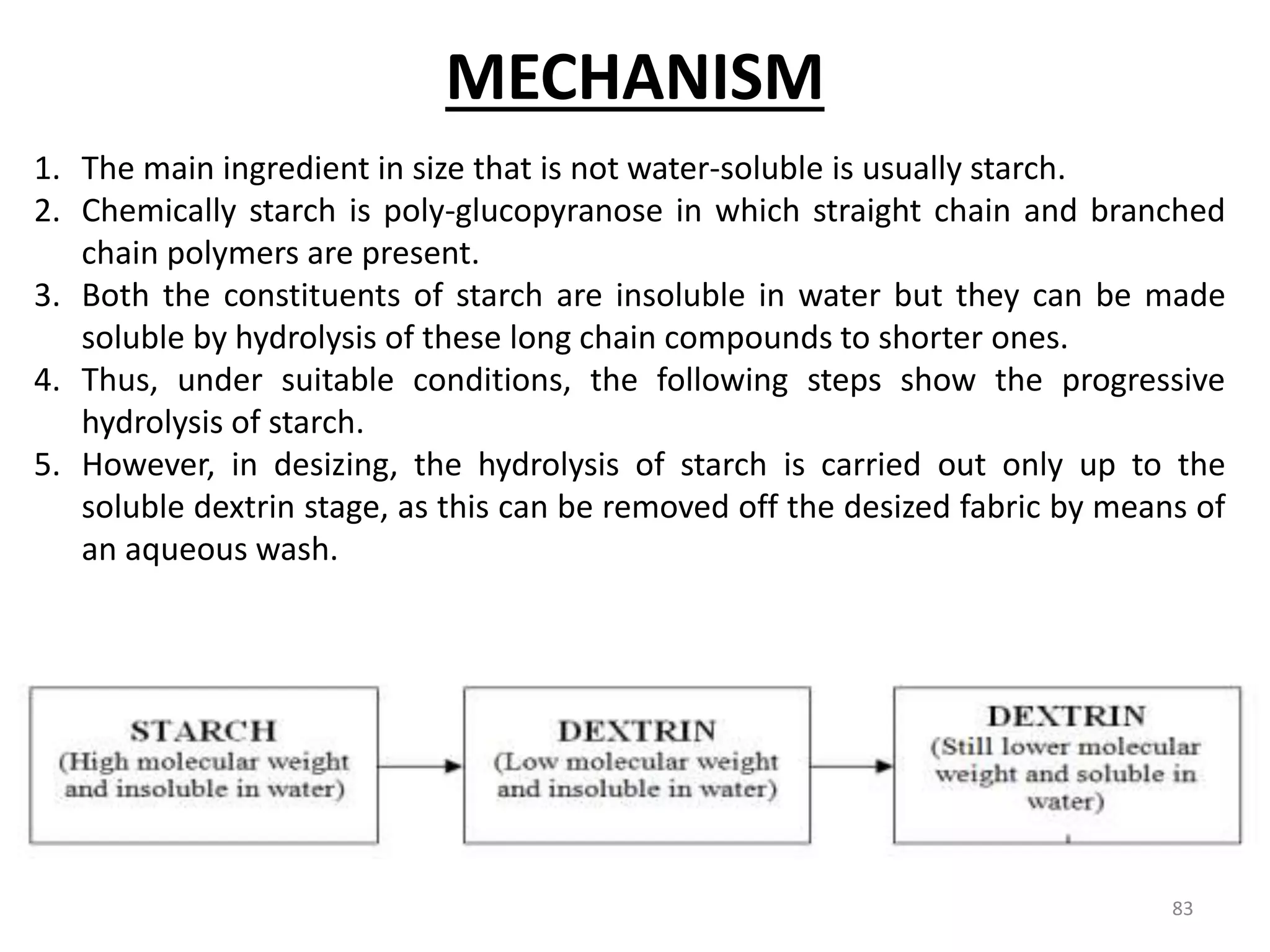 1. The main ingredient in size that is not water-soluble is usually starch.
2. Chemically starch is poly-glucopyranose in which straight chain and branched
chain polymers are present.
3. Both the constituents of starch are insoluble in water but they can be made
soluble by hydrolysis of these long chain compounds to shorter ones.
4. Thus, under suitable conditions, the following steps show the progressive
hydrolysis of starch.
5. However, in desizing, the hydrolysis of starch is carried out only up to the
soluble dextrin stage, as this can be removed off the desized fabric by means of
an aqueous wash.
MECHANISM
83
 
