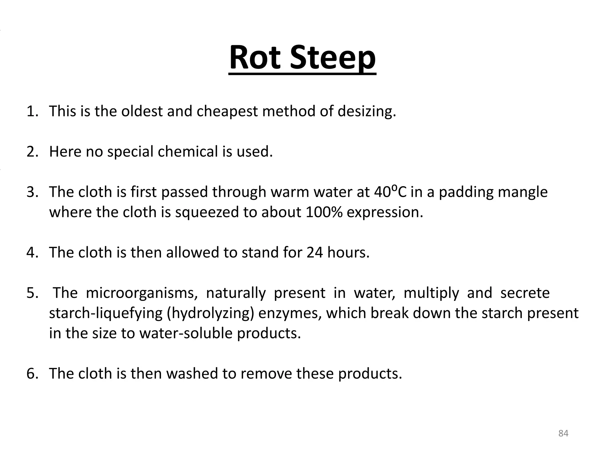 1. This is the oldest and cheapest method of desizing.
2. Here no special chemical is used.
3. The cloth is first passed through warm water at 40⁰C in a padding mangle
where the cloth is squeezed to about 100% expression.
4. The cloth is then allowed to stand for 24 hours.
5. The microorganisms, naturally present in water, multiply and secrete
starch-liquefying (hydrolyzing) enzymes, which break down the starch present
in the size to water-soluble products.
6. The cloth is then washed to remove these products.
Rot Steep
84
 