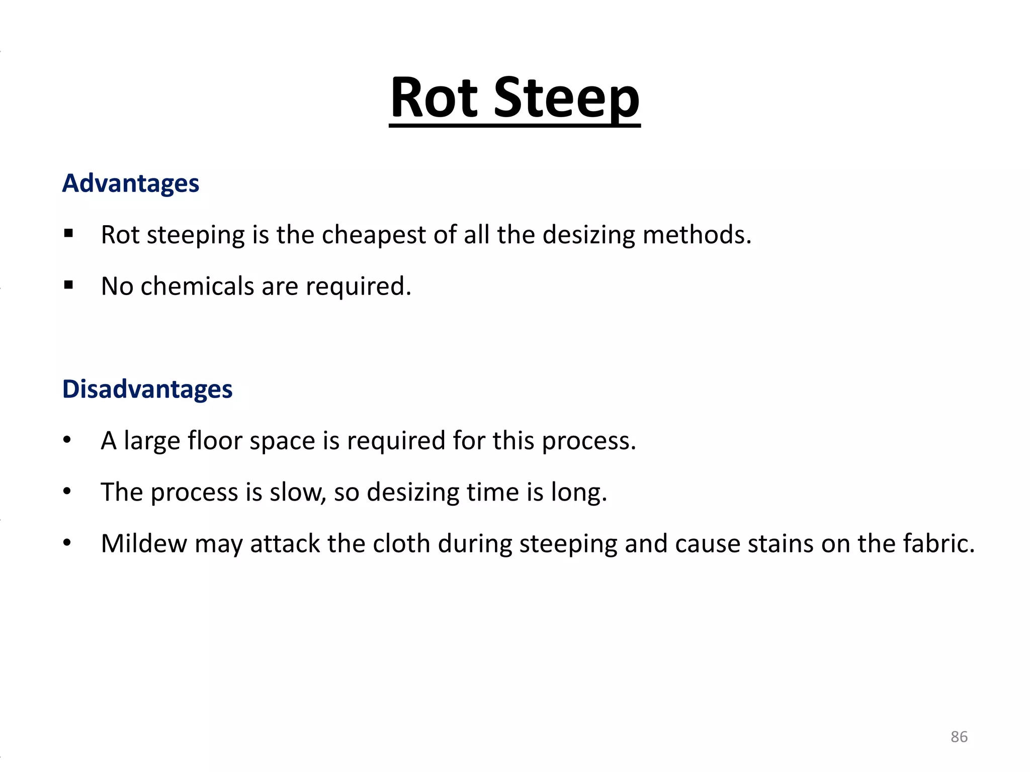 Advantages
 Rot steeping is the cheapest of all the desizing methods.
 No chemicals are required.
Disadvantages
• A large floor space is required for this process.
• The process is slow, so desizing time is long.
• Mildew may attack the cloth during steeping and cause stains on the fabric.
Rot Steep
86
 