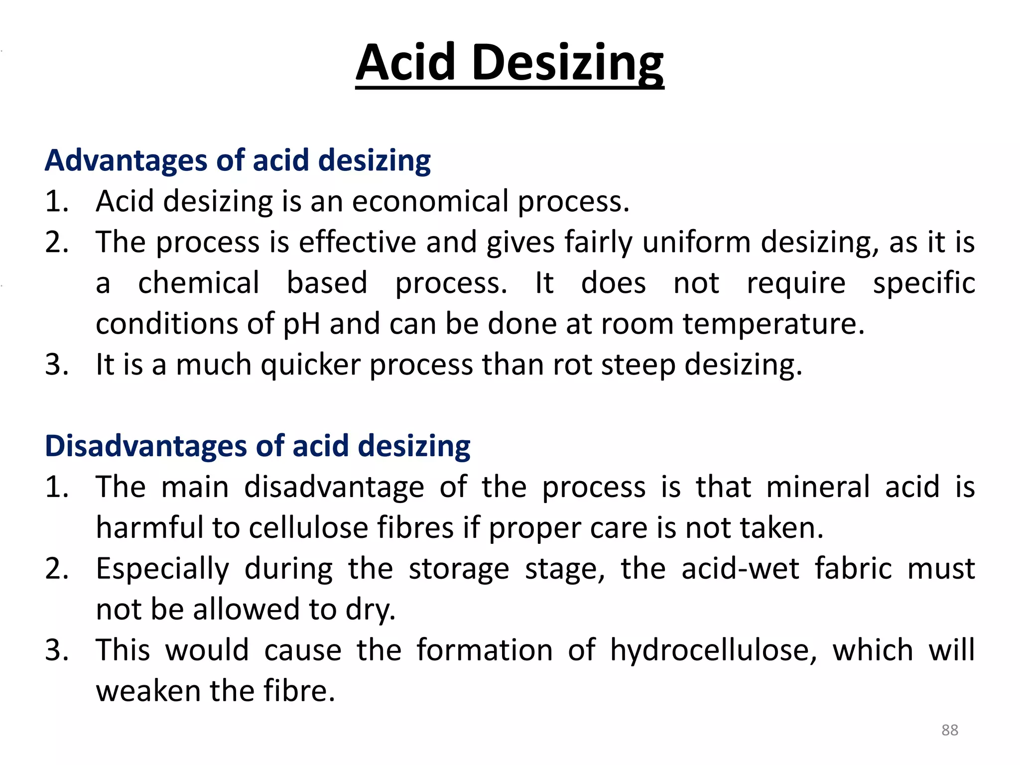 Advantages of acid desizing
1. Acid desizing is an economical process.
2. The process is effective and gives fairly uniform desizing, as it is
a chemical based process. It does not require specific
conditions of pH and can be done at room temperature.
3. It is a much quicker process than rot steep desizing.
Disadvantages of acid desizing
1. The main disadvantage of the process is that mineral acid is
harmful to cellulose fibres if proper care is not taken.
2. Especially during the storage stage, the acid-wet fabric must
not be allowed to dry.
3. This would cause the formation of hydrocellulose, which will
weaken the fibre.
Acid Desizing
88
 