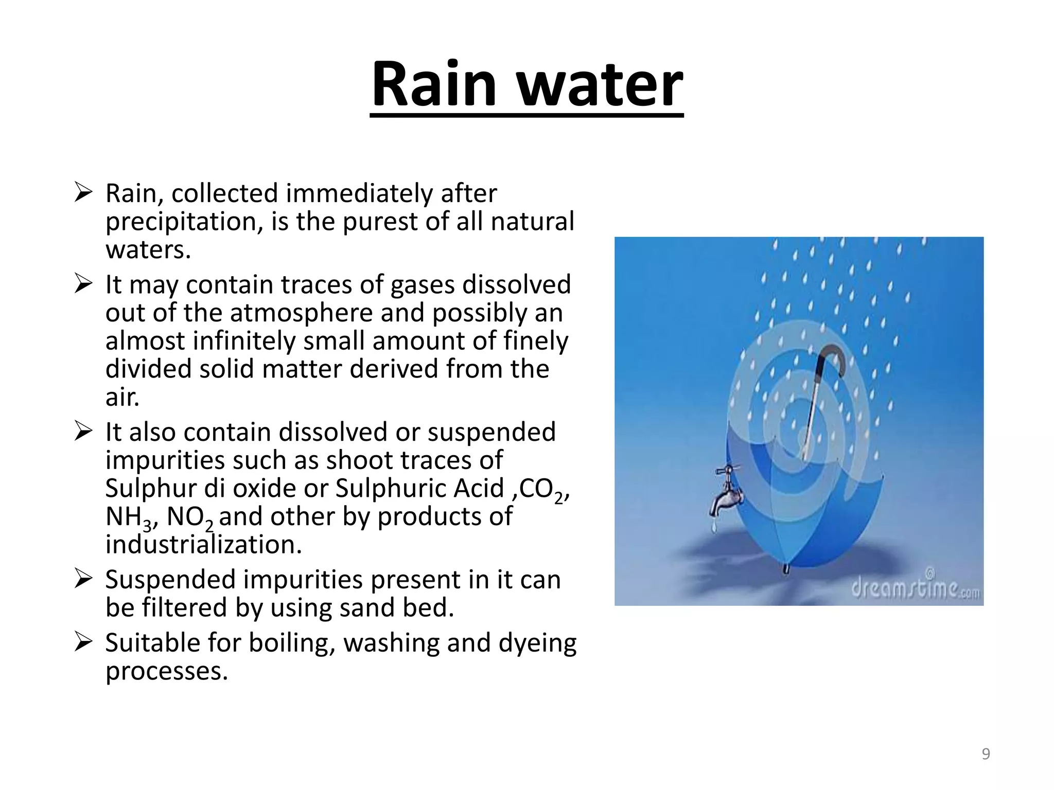 Rain water
 Rain, collected immediately after
precipitation, is the purest of all natural
waters.
 It may contain traces of gases dissolved
out of the atmosphere and possibly an
almost infinitely small amount of finely
divided solid matter derived from the
air.
 It also contain dissolved or suspended
impurities such as shoot traces of
Sulphur di oxide or Sulphuric Acid ,CO2,
NH3, NO2 and other by products of
industrialization.
 Suspended impurities present in it can
be filtered by using sand bed.
 Suitable for boiling, washing and dyeing
processes.
9
 