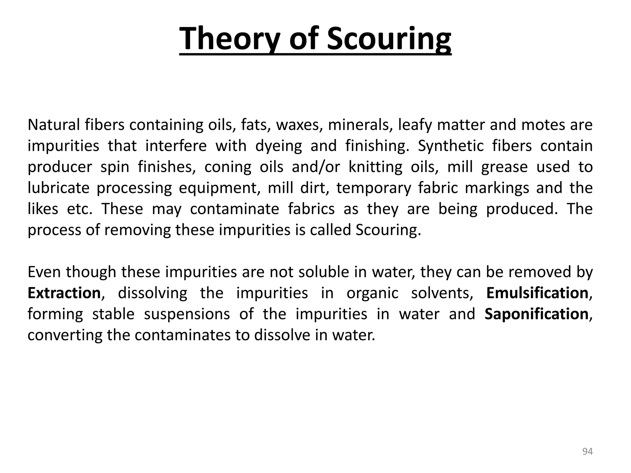 Natural fibers containing oils, fats, waxes, minerals, leafy matter and motes are
impurities that interfere with dyeing and finishing. Synthetic fibers contain
producer spin finishes, coning oils and/or knitting oils, mill grease used to
lubricate processing equipment, mill dirt, temporary fabric markings and the
likes etc. These may contaminate fabrics as they are being produced. The
process of removing these impurities is called Scouring.
Even though these impurities are not soluble in water, they can be removed by
Extraction, dissolving the impurities in organic solvents, Emulsification,
forming stable suspensions of the impurities in water and Saponification,
converting the contaminates to dissolve in water.
Theory of Scouring
94
 