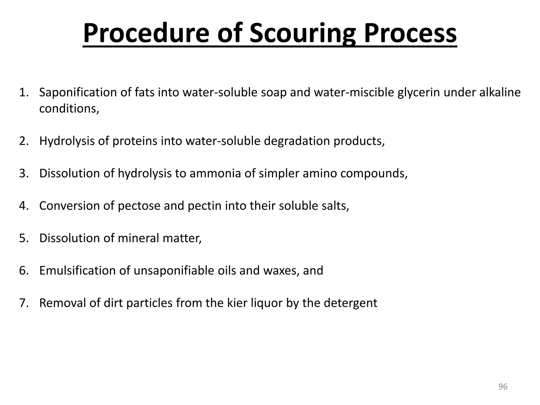 1. Saponification of fats into water-soluble soap and water-miscible glycerin under alkaline
conditions,
2. Hydrolysis of proteins into water-soluble degradation products,
3. Dissolution of hydrolysis to ammonia of simpler amino compounds,
4. Conversion of pectose and pectin into their soluble salts,
5. Dissolution of mineral matter,
6. Emulsification of unsaponifiable oils and waxes, and
7. Removal of dirt particles from the kier liquor by the detergent
Procedure of Scouring Process
96
 