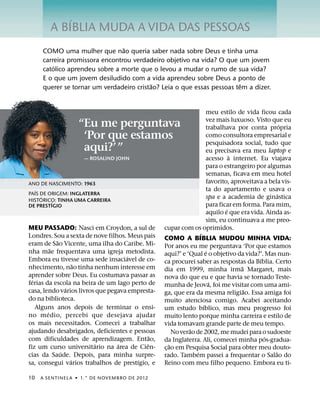 ´
        A BIBLIA MUDA A VIDA DAS PESSOAS
                                ˜
     COMO uma mulher que nao queria saber nada sobre Deus e tinha uma
     carreira promissora encontrou verdadeiro objetivo na vida? O que um jovem
         ´
     catolico aprendeu sobre a morte que o levou a mudar o rumo de sua vida?
     E o que um jovem desiludido com a vida aprendeu sobre Deus a ponto de
                                          ˜                             ˆ
     querer se tornar um verdadeiro cristao? Leia o que essas pessoas tem a dizer.


                                                                       meu estilo de vida ficou cada
                                                                       vez mais luxuoso. Visto que eu
                  “Eu me perguntava                                    trabalhava por conta propria
                                                                                                      ´
                   ‘Por que estamos                                    como consultora empresarial e
                                                                       pesquisadora social, tudo que
                   aqui?’ ”                                            eu precisava era meu laptop e
                                                                                 `
                    — ROSALIND JOHN                                    acesso a internet. Eu viajava
                                                                       para o estrangeiro por algumas
                                                                       semanas, ficava em meu hotel
ANO DE NASCIMENTO: 1963                                                favorito, aproveitava a bela vis-
   ´                                                                   ta do apartamento e usava o
PAIS DE ORIGEM: INGLATERRA                                                                          ´
     ´
HISTORICO: TINHA UMA CARREIRA
                                                                       spa e a academia de ginastica
         ´
DE PRESTIGIO                                                           para ficar em forma. Para mim,
                                                                               ´
                                                                       aquilo e que era vida. Ainda as-
                                                                       sim, eu continuava a me preo-
MEU PASSADO: Nasci em Croydon, a sul de          cupar com os oprimidos.
Londres. Sou a sexta de nove filhos. Meus pais                     ´
            ˜                                    COMO A BIBLIA MUDOU MINHA VIDA:
eram de Sao Vicente, uma ilha do Caribe. Mi-     Por anos eu me perguntava ‘Por que estamos
          ˜                                                            ´
nha mae frequentava uma igreja metodista.        aqui?’ e ‘Qual e o objetivo da vida?’. Mas nun-
                                     ´                                                     ´
Embora eu tivesse uma sede insaciavel de co-     ca procurei saber as respostas da Bıblia. Certo
                    ˜                                                                ˜
nhecimento, nao tinha nenhum interesse em        dia em 1999, minha irma Margaret, mais
aprender sobre Deus. Eu costumava passar as      nova do que eu e que havia se tornado Teste-
  ´                                                                      ´
ferias da escola na beira de um lago perto de    munha de Jeova, foi me visitar com uma ami-
                ´                                                                      ˜
casa, lendo varios livros que pegava empresta-   ga, que era da mesma religiao. Essa amiga foi
do na biblioteca.                                muito atenciosa comigo. Acabei aceitando
    Alguns anos depois de terminar o ensi-                           ´
                                                 um estudo bıblico, mas meu progresso foi
        ´
no medio, percebi que desejava ajudar            muito lento porque minha carreira e estilo de
os mais necessitados. Comecei a trabalhar        vida tomavam grande parte de meu tempo.
ajudando desabrigados, deficientes e pessoas                  ˜
                                                       No verao de 2002, me mudei para o sudoeste
                                             ˜                                               ´
com dificuldades de aprendizagem. Entao,         da Inglaterra. Ali, comecei minha pos-gradua-
                         ´       ´         ˆ         ˜
fiz um curso universitario na area de Cien-      c¸ ao em Pesquisa Social para obter meu douto-
              ´                                                  ´                                ˜
cias da Saude. Depois, para minha surpre-        rado. Tambem passei a frequentar o Salao do
                  ´                    ´
sa, consegui varios trabalhos de prestıgio, e    Reino com meu filho pequeno. Embora eu ti-

10   A SENTINEL A ˙ 1.° DE NOVEMBRO DE 2012
 