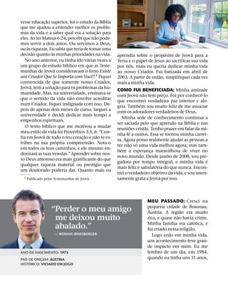 ˜                                  ´
vesse educac¸ ao superior, foi o estudo da Bıblia
que me ajudou a entender melhor os proble-
                                                  ˜
mas da vida e a saber qual era a soluc¸ ao para
                                              ˜
eles. Ao ler Mateus 6:24, percebi que nao pode-
mos servir a dois amos. Ou servimos a Deus,
    `
ou as riquezas. Eu sabia que teria de tomar uma
        ˜          `                                                            ´              ´
decisao quanto as minhas prioridades na vida.           aprendia sobre o proposito de Jeova para a
                                      ´
   No ano anterior, eu tinha ido varias vezes a         Terra e o papel de Jesus ao sacrificar sua vida
                           ´                                   ´
um grupo de estudo bıblico em que as Teste-             por nos, mais eu queria dedicar minha vida
                     ´
munhas de Jeova consideravam o livro Existe             ao nosso Criador. Fui batizada em abril de
                                          ˆ                                   ˜
um Criador Que Se Importa com Voce?.1 Fiquei            2003. A partir de entao, simplifiquei cada vez
convencida de que somente nosso Criador,                mais a minha vida.
      ´                  ˜
Jeova, tem a soluc¸ ao para os problemas da hu-
                                                        COMO FUI BENEFICIADA: Minha amizade
manidade. Mas, na universidade, ensinava-se                            ´ ˜                          ˆ
                             ˜                          com Jeova nao tem preco. Foi por conhece-lo
                                                                                   ¸
que o sentido da vida nao envolve acreditar
                                                        que encontrei verdadeira paz interior e ale-
num Criador. Fiquei indignada com isso. De-                             ´
                                                        gria. Tambem sou muito feliz de me associar
pois de apenas dois meses de curso, larguei a           com os adoradores verdadeiros de Deus.
universidade e decidi dedicar mais tempo a
                                                            Minha sede de conhecimento continua a
empenhos espirituais.                                                                         ´
               ´                                        ser saciada pelo que aprendo na Bıblia e nas
   O texto bıblico que me motivou a mudar                          ˜       ˜
                               ´                        reunioes cristas. Tenho prazer em falar da mi-
meu estilo de vida foi Proverbios 3:5, 6: “Con-                  ´
             ´                      ˜           ˜       nha fe a outros. Essa se tornou minha carrei-
fia em Jeova de todo o teu corac¸ ao e nao te es-
                       ´                ˜               ra. Agora posso realmente ajudar as pessoas a
tribes na tua propria compreensao. Nota-o                      ˜     ´
                                                        ter nao so uma vida melhor agora, mas tam-
em todos os teus caminhos, e ele mesmo en-                ´
          ´                                             bem a esperanca maravilhosa de viver no
                                                                             ¸
direitara as tuas veredas.” Aprender sobre nos-
                                                        novo mundo. Desde junho de 2008, sou pre-
so Deus amoroso era mais gratificante do que                                                          ´
                                            ´           gadora por tempo integral, e minha vida e
qualquer riqueza material ou prestıgio que                                     ´
                                                        mais feliz e satisfatoria do que nunca. Encon-
um doutorado poderia dar. Quanto mais eu
                                                        trei o verdadeiro objetivo da vida, e sou imen-
                                       ´                                         ´
  1 Publicado pelas Testemunhas de Jeova.               samente grata a Jeova por isso.



                                                                       MEU PASSADO: Cresci na
                                                                       pequena cidade de Braunau,
                  “Perder o meu amigo                                   ´                ˜
                                                                       Austria. A regiao era muito
                                                                                       ˜
                   me deixou muito                                     rica, e quase nao havia crime.
                                                                                    ´            ´
                                                                       Minha famılia era catolica, e
                   abalado.”                                                                   ˜
                                                                       fui criado nessa religiao.
                    — ROMAN IRNESBERGER                                   Logo cedo em minha vida,
                                                                       um acontecimento teve gran-
                                                                       de impacto em mim. Eu me
ANO DE NASCIMENTO: 1973                                                lembro de um dia, em 1984,
   ´             ´                                                     quando eu tinha uns 11 anos,
PAIS DE ORIGEM: AUSTRIA
     ´
HISTORICO: VICIADO EM JOGO
 