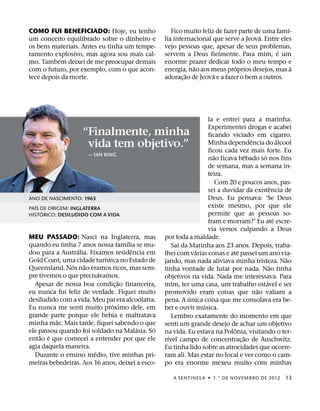 ´
COMO FUI BENEFICIADO: Hoje, eu tenho                Fico muito feliz de fazer parte de uma famı-
                                                                                     ´
um conceito equilibrado sobre o dinheiro e       lia internacional que serve a Jeova. Entre eles
os bens materiais. Antes eu tinha um tempe-      vejo pessoas que, apesar de seus problemas,
                                                                                            ´
ramento explosivo, mas agora sou mais cal-       servem a Deus fielmente. Para mim, e um
           ´
mo. Tambem deixei de me preocupar demais         enorme prazer dedicar todo o meu tempo e
                                                             ˜               ´                   `
com o futuro, por exemplo, com o que acon-       energia, nao aos meus proprios desejos, mas a
                                                          ˜         ´
tece depois da morte.                            adorac¸ ao de Jeova e a fazer o bem a outros.




                                                                  la e entrei para a marinha.
                                                                  Experimentei drogas e acabei
                   “Finalmente, minha                             ficando viciado em cigarro.
                                                                                    ˆ             ´
                    vida tem objetivo.”                           Minha dependencia do alcool
                                                                  ficou cada vez mais forte. Eu
                     — IAN KING                                     ˜             ˆ     ´
                                                                  nao ficava bebado so nos fins
                                                                  de semana, mas a semana in-
                                                                  teira.
                                                                      Com 20 e poucos anos, pas-
                                                                                              ˆ
                                                                  sei a duvidar da existencia de
ANO DE NASCIMENTO: 1963                                           Deus. Eu pensava: ‘Se Deus
   ´                                                              existe mesmo, por que ele
PAIS DE ORIGEM: INGLATERRA
     ´
HISTORICO: DESILUDIDO COM A VIDA                                  permite que as pessoas so-
                                                                                                ´
                                                                  fram e morram?’ Eu ate escre-
                                                                  via versos culpando a Deus
MEU PASSADO: Nasci na Inglaterra, mas            por toda a maldade.
                                   ´                   ´
quando eu tinha 7 anos nossa famılia se mu-          Saı da Marinha aos 23 anos. Depois, traba-
                 ´                   ˆ                        ´               ´
dou para a Australia. Fixamos residencia em      lhei com varias coisas e ate passei um ano via-
                            ´                                                                       ˜
Gold Coast, uma cidade turıstica no Estado de    jando, mas nada aliviava minha tristeza. Nao
               ´   ˜ ´                                                                      ˜
Queensland. Nos nao eramos ricos, mas sem-       tinha vontade de lutar por nada. Nao tinha
                          ´
pre tivemos o que precisavamos.                  objetivos na vida. Nada me interessava. Para
                                ˜                                                         ´
  Apesar de nossa boa condic¸ ao financeira,     mim, ter uma casa, um trabalho estavel e ser
eu nunca fui feliz de verdade. Fiquei muito                                           ˜
                                                 promovido eram coisas que nao valiam a
                                         ´                  ´
desiludido com a vida. Meu pai era alcoolatra.   pena. A unica coisa que me consolava era be-
                              ´                                 ´
Eu nunca me senti muito proximo dele, em         ber e ouvir musica.
grande parte porque ele bebia e maltratava           Lembro exatamente do momento em que
          ˜
minha mae. Mais tarde, fiquei sabendo o que      senti um grande desejo de achar um objetivo
                                       ´     ´                              ˆ
ele passou quando foi soldado na Malasia. So     na vida. Eu estava na Polonia, visitando o ter-
    ˜ ´                                            ´                            ˜
entao e que comecei a entender por que ele       rıvel campo de concentrac¸ ao de Auschwitz.
agia daquela maneira.                            Eu tinha lido sobre as atrocidades que ocorre-
                        ´
  Durante o ensino medio, tive minhas pri-       ram ali. Mas estar no local e ver como o cam-
meiras bebedeiras. Aos 16 anos, deixei a esco-   po era enorme mexeu muito com minhas

                                                    A SENTINEL A ˙ 1.° DE NOVEMBRO DE 2012        13
 