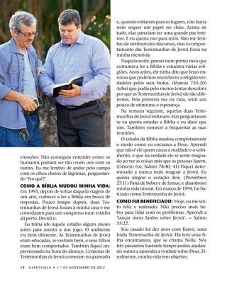 ˜
                                                e, quando voltaram para os lugares, nao havia
                                                                                  ˜
                                                nem sequer um papel no chao. Acima de
                                                tudo, elas pareciam ter uma grande paz inte-
                                                                                        ˜
                                                rior. E eu queria isso para mim. Nao me lem-
                                                bro de nenhum dos discursos, mas o compor-
                                                                                          ´
                                                tamento das Testemunhas de Jeova ficou na
                                                               ´
                                                minha memoria.
                                                   Naquela noite, pensei num primo meu que
                                                                     ´                      ´
                                                costumava ler a Bıblia e estudava varias reli-
                                                   ˜
                                                gioes. Anos antes, ele tinha dito que Jesus en-
                                                                                                  ˜
                                                sinou que podemos reconhecer a religiao ver-
                                                dadeira pelos seus frutos. (Mateus 7:15-20)
                                                Achei que podia pelo menos tentar descobrir
                                                                                    ´ ˜         ˜
                                                por que as Testemunhas de Jeova sao tao dife-
                                                rentes. Pela primeira vez na vida, senti um
                                                pouco de otimismo e esperanca.  ¸
                                                   Na semana seguinte, aquelas duas Teste-
                                                                  ´
                                                munhas de Jeova voltaram. Elas perguntaram
                                                                            ´
                                                se eu queria estudar a Bıblia e eu disse que
                                                             ´
                                                sim. Tambem comecei a frequentar as suas
                                                       ˜
                                                reunioes.
                                                                   ´
                                                   O estudo da Bıblia mudou completamente
                                                o modo como eu encarava a Deus. Aprendi
                                                         ˜ ´
                                                que nao e ele quem causa a maldade e o sofri-
       ˜      ˜                                 mento, e que na verdade ele se sente magoa-
emoc¸ oes. Nao conseguia entender como os                              ´
                          ˜           ´         do ao ver as coisas mas que as pessoas fazem.
humanos podiam ser tao crueis uns com os             ˆ
outros. Eu me lembro de andar pelo campo        (Genesis 6:6; Salmo 78:40, 41) Fiquei deter-
                            ´                                                                         ´
com os olhos cheios de lagrimas, perguntan-     minado a nunca mais magoar a Jeova. Eu
            ˆ                                                             ˜                         ´
do ‘Por que?’.                                  queria alegrar o corac¸ ao dele. (Proverbios
                ´                               27:11) Parei de beber e de fumar, e abandonei
COMO A BIBLIA MUDOU MINHA VIDA:
                                                minha vida imoral. Em marco de 1994, fui ba-
                                                                              ¸
Em 1993, depois de voltar daquela viagem de                                           ´
                                  ´             tizado como Testemunha de Jeova.
um ano, comecei a ler a Bıblia em busca de
respostas. Pouco tempo depois, duas Tes-        COMO FUI BENEFICIADO: Hoje, eu me sin-
                      ´         `                                        ˜
temunhas de Jeova foram a minha casa e me       to feliz e realizado. Nao preciso mais be-
                                          ´     ber para lidar com os problemas. Aprendi a
convidaram para um congresso num estadio
                                                                                 ´
ali perto. Decidi ir.                           ‘lancar meus fardos sobre Jeova’. — Salmo
                                                     ¸
                  `           ´                 55:22.
   Eu tinha ido aquele estadio alguns meses
                                                                 ´
antes para assistir a um jogo. O ambiente          Sou casado ha dez anos com Karen, uma
                                            ´                              ´
era bem diferente. As Testemunhas de Jeova      linda Testemunha de Jeova. Ela tem uma fi-
                                                                                            ´
eram educadas, se vestiam bem, e seus filhos    lha encantadora, que se chama Nella. Nos
                                        ´          ˆ
eram bem comportados. Tambem fiquei im-         tres passamos bastante tempo juntos ajudan-
pressionado na hora do almoco. Centenas de
                                    ¸           do outros a aprender a verdade sobre Deus. Fi-
                        ´
Testemunhas de Jeova comeram no gramado         nalmente, minha vida tem objetivo.

14   A SENTINEL A ˙ 1.° DE NOVEMBRO DE 2012
 