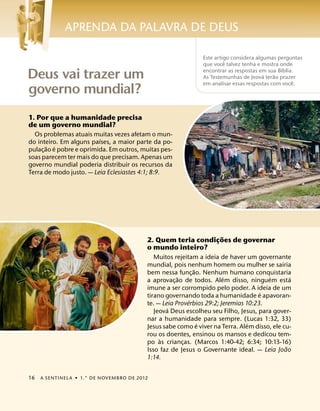 APRENDA DA PALAVRA DE DEUS

                                                              Este artigo considera algumas perguntas
                                                                       ˆ
                                                              que voce talvez tenha e mostra onde
                                                                                              ´
Deus vai trazer um                                            encontrar as respostas em sua Bıblia.
                                                                                       ´   ˜
                                                              As Testemunhas de Jeova terao prazer
                                                                                                  ˆ
                                                              em analisar essas respostas com voce.
governo mundial?
1. Por que a humanidade precisa
de um governo mundial?
  Os problemas atuais muitas vezes afetam o mun-
                          ´
do inteiro. Em alguns paıses, a maior parte da po-
       ˜ ´
pulac¸ ao e pobre e oprimida. Em outros, muitas pes-
soas parecem ter mais do que precisam. Apenas um
governo mundial poderia distribuir os recursos da
Terra de modo justo. — Leia Eclesiastes 4:1; 8:9.




                                                                ˜
                                          2. Quem teria condicoes de governar
                                                              ¸
                                          o mundo inteiro?
                                             Muitos rejeitam a ideia de haver um governante
                                          mundial, pois nenhum homem ou mulher se sairia
                                                            ˜
                                          bem nessa func¸ ao. Nenhum humano conquistaria
                                                      ˜                ´              ´        ´
                                          a aprovac¸ ao de todos. Alem disso, ninguem esta
                                          imune a ser corrompido pelo poder. A ideia de um
                                                                                    ´
                                          tirano governando toda a humanidade e apavoran-
                                                          ´
                                          te. — Leia Proverbios 29:2; Jeremias 10:23.
                                                  ´
                                             Jeova Deus escolheu seu Filho, Jesus, para gover-
                                          nar a humanidade para sempre. (Lucas 1:32, 33)
                                                              ´                 ´
                                          Jesus sabe como e viver na Terra. Alem disso, ele cu-
                                          rou os doentes, ensinou os mansos e dedicou tem-
                                               `
                                          po as criancas. (Marcos 1:40-42; 6:34; 10:13-16)
                                                        ¸
                                                                                             ˜
                                          Isso faz de Jesus o Governante ideal. — Leia Joao
                                          1:14.


16   A SENTINEL A ˙ 1.° DE NOVEMBRO DE 2012
 
