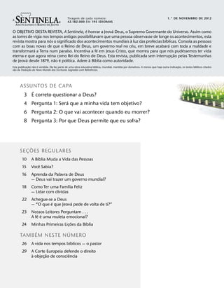 34567                                  6
                                                                 ´
                                               Tiragem de cada n umero:
                                               42.182.000 EM 195 IDIOMAS
                                                                                                                                     1.° DE NOVEMBRO DE 2012


                                           ´             ´
O OBJETIVO DESTA REVISTA, A Sentinela, e honrar a Jeova Deus, o Supremo Governante do Universo. Assim como
as torres de vigia nos tempos antigos possibilitavam que uma pessoa observasse de longe os acontecimentos, esta
                        ´                                          `                    ´
revista mostra para nos o significado dos acontecimentos mundiais a luz das profecias bıblicas. Consola as pessoas
                                                                     ´                    ´
com as boas novas de que o Reino de Deus, um governo real no ceu, em breve acabara com toda a maldade e
             ´                   ´                ´                                         ´     ´
transformara a Terra num paraıso. Incentiva a fe em Jesus Cristo, que morreu para que nos pudessemos ter vida
                                                                                              ˜
eterna e que agora reina como Rei do Reino de Deus. Esta revista, publicada sem interrupc¸ ao pelas Testemunhas
         ´                ˜ ´      ´         ` ´
de Jeova desde 1879, nao e polıtica. Adere a Bıblia como autoridade.
                 ˜   ˜ ´                                               ´                                                                       ˜              ´
Esta publicac¸ ao nao e vendida. Ela faz parte de uma obra educativa bıblica, mundial, mantida por donativos. A menos que haja outra indicac¸ ao, os textos bıblicos citados
  ˜                ˜                                               ˆ
sao da Traducao do Novo Mundo das Escrituras Sagradas com Referencias.
               ¸




      ASSUNTOS DE CAPA
          ´
       3 E correto questionar a Deus?
                         ´
       4 Pergunta 1: Sera que a minha vida tem objetivo?
         6 Pergunta 2: O que vai acontecer quando eu morrer?
         8 Pergunta 3: Por que Deus permite que eu sofra?



            ˜
      SE C OES REGULARES
          ¸
                    ´
        10      A Bıblia Muda a Vida das Pessoas
                      ˆ
        15      Voce Sabia?
        16      Aprenda da Palavra de Deus
                — Deus vai trazer um governo mundial?
                                   ´
        18      Como Ter uma Famılia Feliz
                              ´
                — Lidar com dıvidas
        22      Achegue-se a Deus
                          ´        ´
                — “O que e que Jeova pede de volta de ti?”
        23      Nossos Leitores Perguntam . . .
                    ´ ´
                A fe e uma muleta emocional?
                                       ˜       ´
        24      Minhas Primeiras Lic¸ oes da Bıblia
           ´          ´
      TAMB EM NESTE N UMERO
                                    ´
        26      A vida nos tempos bıblicos — o pastor
        29      A Corte Europeia defende o direito
                `         ˜           ˆ
                a objec¸ ao de consciencia
 