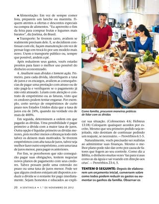˘
                              ˜
        Alimentac¸ ao: Em vez de sempre comer
fora, preparem um lanche ou marmita. Fi-
quem atentos a ofertas e descontos especiais
na compra de alimentos. “Eu aproveito o fim
da feira para comprar frutas e legumes mais
baratos”, diz Joelma, do Brasil.
      ˘ Transporte: Se tiverem carro, avaliem se
realmente precisam dele. E, se decidirem con-
                                                          ˜
tinuar com ele, facam manutenc¸ ao em vez de
                                  ¸
                                      ´
pensar logo em troca-lo por um modelo mais
                                                  ´
novo. Usem o transporte publico ou, sempre
                    ´                       ´
que possıvel, andem a pe.
          ´                                                     ˆ               ˜
      Apos reduzirem seus gastos, voces estarao
                                                                      ´
prontos para fazer o melhor uso possıvel do
dinheiro economizado.
                                        ´                                 ˜
      4. Analisem suas dıvidas e tomem acao. Pri-                   ¸
                                    ´
meiro, para cada dıvida, identifiquem a taxa
                                                                              ˆ
de juros e os encargos, avaliem as consequen-
                                                ˜
cias de pagar uma prestac¸ ao com atraso ou de
    ˜             ´                                                                 ´
nao paga-la e verifiquem se o pagamento ja
    ˜           ´                                                 ˜
nao esta atrasado. Leiam com atenc¸ ao o con-
                            ´
trato de emprestimo ou as faturas, visto que
os credores podem tentar enganar. Por exem-
                                                    ´
plo, certo servico de emprestimos de curto
                                ¸
prazo nos Estados Unidos dizia que a taxa de
                                                                                                   ´                       ´
juros era de 24%, quando na verdade era de                                              Como famılia, procurem maneiras praticas
                                                                                                          ´
mais de 400%.                                                                           de lidar com as dıvidas
      Em seguida, determinem a ordem em que                                                                ˜
              ˜         ´                                               ´               car sua situac¸ ao. (Colossenses 4:6; Hebreus
pagarao as dıvidas. Uma possibilidade e pagar
                          ´                                                             13:18) Coloquem quaisquer acordos por es-
primeiro a dıvida com a maior taxa de juros.
                      ˜ ´                                     ´                         crito. Mesmo que seu primeiro pedido seja re-
Outra opc¸ ao e liquidar primeiro as dıvidas me-                                                     ˜
                                                                                  ˆ     jeitado, nao desistam de continuar pedindo
nores, pois receber menos cobrancas todo mes                ¸                                                     ´          ´
                                                                                        um reajuste, se necessario. — Proverbios 6:1-5.
talvez os deixem mais motivados. Se tiverem                                                                     ˆ          ˜
            ´                                                                                 Naturalmente, voces precisarao ser realistas
emprestimos com alta taxa de juros, talvez seja
                                              ´                                         ao administrar suas financas. Mesmo o me-
                                                                                                                      ¸
melhor fazer outro emprestimo, com uma taxa                                                                  ˜
de juros menor, para pagar os anteriores.                                               lhor plano pode nao dar certo por causa de fa-
                                                        ˜                               tores que fogem ao seu controle. Como diz a
      Por fim, se perceberem que nao consegui-                                              ´
  ˜                                       ˜                                             Bıblia, o dinheiro muitas vezes ‘faz para si asas
rao pagar suas obrigac¸ oes, tentem negociar                                                           ´                           ˜
                                                                                        como as da aguia e sai voando em direc¸ ao aos
novos planos de pagamento com seus credo-                                                 ´              ´
                                                                            ˜           ceus’. — Proverbios 23:4, 5.
res. Talvez possam pedir uma extensao no
prazo ou uma taxa de juros menor. Pode ser                                              TENTEM O SEGUINTE: Depois de elabora-
                                                      ´
que alguns credores estejam ate dispostos a re-                                         rem um orcamento inicial, conversem sobre
                                                                                                  ¸
                    ´
duzir a dıvida se o restante for pago imediata-                                         como todos podem reduzir os gastos ou au-
                                                                                                                ´
mente. Sejam honestos e educados ao expli-                                              mentar os ganhos da famılia. Observar os

20      A SENTINEL A ˙ 1.° DE NOVEMBRO DE 2012
 