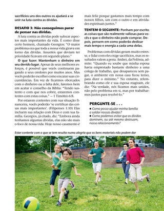 ´                            ´
sacrifıcios uns dos outros os ajudara a se           mais feliz porque gastamos mais tempo com
                         ´                           nossos filhos, um com o outro e em ativida-
unir na luta contra as dıvidas.
                                                     des espirituais juntos.”
                     ˜
DESAFIO 3: Nao conseguimos parar
                           ´                         TENTEM O SEGUINTE: Ponham por escrito
de pensar nas dıvidas.                                                 ˜
                                                     as coisas que sao realmente valiosas para vo-
                             ´                         ˆ                       ˜
  A luta contra as dıvidas pode sufocar aspec-
                                       ´             ces e que o dinheiro nao pode comprar. De-
tos mais importantes da vida. E como disse                                               ˜
                                                     pois, pensem em como poderao dedicar
certo homem, chamado Georgios: “O maior              mais tempo e energia a cada uma delas.
problema era que toda a nossa vida girava em
               ´                                                           ´
torno das dıvidas. Assuntos que deviam ter                 Problemas com dıvidas geram muito estres-
                                                                                       ´
prioridade ficavam em segundo plano.”                se, e lidar com eles exige sacrifıcios, mas os re-
                                                                                              ˆ
  O que fazer: Mantenham o dinheiro em               sultados valem a pena. Andrei, da Polonia, ad-
seu devido lugar. Apesar de seus melhores es-        mite: “Quando eu soube que minha esposa
           ´       ´               ˆ                 havia emprestado bastante dinheiro a uma
forcos, e possıvel que voces continuem pa-
     ¸
gando a seus credores por muitos anos. Mas           colega de trabalho, que desapareceu sem pa-
       ˆ     ˜                                       gar, o ambiente em nossa casa ficou tenso,
voces poderao escolher como encarar suas cir-                            ´
         ˆ                                           para dizer o mınimo.” No entanto, relem-
cunstancias. Em vez de ficarmos obcecados
com o dinheiro ou a falta dele, faremos bem          brando como ele e sua esposa reagiram, ele
                                     ´                                       ´
em acatar o conselho da Bıblia: “Tendo sus-          diz: “Na verdade, nos ficamos mais unidos,
                                                         ˜
tento e com que nos cobrir, estaremos con-           nao pelo problema em si, mas por trabalhar-
                                         ´                                      ˆ
tentes com estas coisas.” — 1 Timoteo 6:8.           mos juntos para resolve-lo.”
                                               ˜
  Por estarem contentes com sua situac¸ ao fi-
                 ˆ               ˜                      PERGUNTE-SE . . .
nanceira, voces poderao ‘se certificar das coi-
                                                                                           ´
sas mais importantes’. (Filipenses 1:10) Elas
                         ˜
                                                        ˇ Como posso ajudar minha famılia
                                                                        ´
incluem sua relac¸ ao com Deus e com sua fa-            a saldar nossas dıvidas?
   ´                   ´                                                               ´
mılia. Georgios, ja citado, diz: “Embora ainda          ˇ Como podemos evitar que as dıvidas
                                                                         ´
                               ´           ˜ ˜          dominem, ou ate mesmo destruam,
tenhamos algumas dıvidas, elas nao sao mais
                                                 ´      nosso relacionamento?
o foco de nossa vida. Hoje nosso casamento e

                                                                             ˜
Estar contente com o que se tem resulta numa alegria que os bens materiais nao podem dar
 