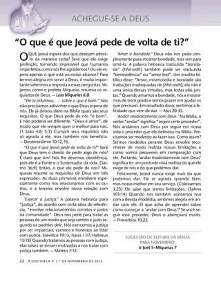 ACHEGUE-SE A DEUS

        ´         ´
“O que e que Jeova pede de volta de ti?”
                                     ´                                                       ´                                      ˜
                                                                                                      ‘Amar a bondade.’ Deus nao nos pede sim-
 O            QUE Jeova espera dos que desejam adora-
                lo da maneira certa? Sera que ele exige
                     ˜
 perfeic¸ ao, tornando impossıvel que humanos
                                                        ´
                                                              ´
                                                                                                   plesmente para mostrar bondade, mas sim para
                                                                                                        ´
                                                                                                   ama-la. A palavra hebraica traduzida “bonda-
                                             ´                                                                  ´             ´
 imperfeitos como nos lhe agrademos? Ou ele es-                                                    de” (hhe·sedh) tambem pode ser traduzida
                                                  ´                                                               ˆ                                             ´
 pera apenas o que esta ao nosso alcance? Para                                                     “benevolencia” ou “amor leal”. Um erudito bı-
                                                                ´                                                               ´                             ˜
 termos alegria em servir a Deus, e muito impor-                                                   blico disse: “Amor, misericordia e bondade sao
                                                                                                            ˜                         ´                     ˜ ´
 tante sabermos a resposta a essas perguntas. Ve-                                                  traduc¸ oes inadequadas de [hhe·sedh]; ela nao e
 jamos como o profeta Miqueias resumiu os re-                                                             ´
                                                                                                   uma unica dessas virtudes, mas todas elas jun-
 quisitos de Deus. — Leia Miqueias 6:8.                                                                                                       ´
                                                                                                   tas.” Quando amamos a bondade, nos a mostra-
                                                                    ´                    ´         mos de bom grado e temos prazer em ajudar os
          “Ele te informou . . . sobre o que e bom.” Nos
      ˜                                                                                            que precisam. Em resultado disso, sentimos a fe-
 nao precisamos adivinhar o que Deus espera de
        ´                  ´                          ´                       ˜                    licidade que vem de dar. — Atos 20:35.
 nos. Ele ja deixou claro na Bıblia quais sao seus
                                                                  ´     ´                                                                             ´
 requisitos. O que Deus pede de nos “e bom”.                                                          ‘Andar modestamente com Deus.’ Na Bıblia, o
            ˜                                                         ´
 E nao poderia ser diferente. “Deus e amor”, de                                                    verbo “andar” significa “seguir certo proceder”.
                                                                                     ´                ´
 modo que ele sempre quer o melhor para nos.                                                       Nos andamos com Deus por seguir em nossa
                 ˜                                                                     ˜                                                        ´
 (1 Joao 4:8; 5:3) Cumprir seus requisitos nao                                                     vida o proceder que ele delineou na Bıblia. Pre-
    ´                                                     ´
 so agrada a ele, mas tambem nos beneficia.                                                        cisamos ser modestos ao fazer isso. Como assim?
                               ˆ
 — Deuteronomio 10:12, 13.                                                                         Sermos modestos perante Deus envolve reco-
                             ´                  ´                                              ´                                                        ˜
          “O que e que Jeova pede de volta de ti?” Sera                                            nhecer de modo realista nossas limitac¸ oes e
                                                                                   ´                                                                ˜
 que Deus tem o direito de pedir algo de nos?
  ´                                                                                                como somos pequenos em comparac¸ ao com
                                              ´                                 ˆ
 E claro que sim! Nos lhe devemos obediencia,                                                      ele. Portanto, ‘andar modestamente com Deus’
                         ´
 pois ele e a Fonte e o Sustentador da vida. (Sal-                                                 significa ter um ponto de vista realista do que ele
                                   ˜                                        ´                                       ´
 mo 36:9) Entao, o que ele pede de nos? Mi-                                                        exige de nos e do que podemos dar.
                                                                                           ˆ                              ´
 queias resume os requisitos de Deus em tres                                                          Felizmente, Jeova nunca exige mais do que
                       ˜
 expressoes. As duas primeiras envolvem espe-                                                      podemos dar. Ele se agrada quando faze-
 cialmente como nos relacionamos com os ou-                                                        mos nosso melhor em seu servico. (Colossenses
                                                                                                                                        ¸
                                                                          ˜                                                                 ˜
 tros, e a terceira envolve nossa relac¸ ao com                                                    3:23) Ele sabe que temos limitac¸ oes. (Salmo
 Deus.                                                                                                                      ´     ´
                                                                                                   103:14) Quando nos tambem aceitamos isso
                                                                                                                        ´
          ‘Exercer a justica.’ A palavra hebraica para
                                           ¸                                                       com a devida modestia, sentimos alegria em an-
                                                                                  ˆ
 “justica”, de acordo com certa obra de referen-
                   ¸                                                                               dar com ele. O que acha de aprender sobre
 cia, “envolve relacionamentos corretos e justos                                                                                                          ˆ
                                                                                                   como comecar a ‘andar com Deus’? Se voce se-
                                                                                                                      ¸
 na comunidade”. Deus nos pede para tratar as                                                                                                     ´
                                                                                                   guir esse proceder, Deus o abencoara muito.
                                                                                                                                          ¸
 pessoas de um modo que seja correto e justo se-                                                              ´
                                                                                                   — Proverbios 10:22.
                                       ˜            ´
 gundo os padroes dele. Nos exercemos a justica                                          ¸
 por ser imparciais, corretos e honestos ao lidar                                                  




























































































































































































































                                         ´                  ´                                                                         ˜                 ´
 com outros. (Levıtico 19:15; Isaıas 1:17; Hebreus                                                                             SUGESTAO DE LEITURA DA BIBLIA
 13:18) Quando tratamos as pessoas com justica,                                      ¸                                               PARA NOVEMBRO:
 elas talvez se sintam motivadas a nos tratar com                                                                                   ˛ Joel 1–Miqueias 7
                                 ´
 justica tambem. — Mateus 7:12.
              ¸                                                                                    































































































































































































































 22       A SENTINEL A ˙ 1.° DE NOVEMBRO DE 2012
 