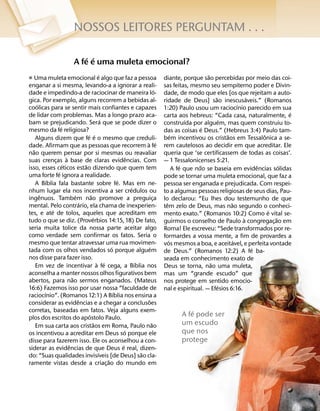NOSSOS LEITORES PERGUNTAM . . .

                                ´ ´
                            A fe e uma muleta emocional?
                        ´                                                                                 ˜
ˇ Uma muleta emocional e algo que faz a pessoa                                     diante, porque sao percebidas por meio das coi-
enganar a si mesma, levando-a a ignorar a reali-                                   sas feitas, mesmo seu sempiterno poder e Divin-
                                                                               ´
dade e impedindo-a de raciocinar de maneira lo-                                    dade, de modo que eles [os que rejeitam a auto-
                                                                                                              ˜               ´
gica. Por exemplo, alguns recorrem a bebidas al-                                   ridade de Deus] sao inescusaveis.” (Romanos
      ´                                                                                                                   ´
coolicas para se sentir mais confiantes e capazes                                  1:20) Paulo usou um raciocınio parecido em sua
de lidar com problemas. Mas a longo prazo aca-                                                                                              ´
                                                                                   carta aos hebreus: “Cada casa, naturalmente, e
                                                ´                                                ´                ´
bam se prejudicando. Sera que se pode dizer o                                      construıda por alguem, mas quem construiu to-
                    ´                                                                                   ´
mesmo da fe religiosa?                                                             das as coisas e Deus.” (Hebreus 3:4) Paulo tam-
                                      ´ ´                                                ´                          ˜               ˆ
     Alguns dizem que fe e o mesmo que creduli-                                    bem incentivou os cristaos em Tessalonica a se-
                                                                      ` ´
dade. Afirmam que as pessoas que recorrem a fe                                     rem cautelosos ao decidir em que acreditar. Ele
   ˜
nao querem pensar por si mesmas ou reavaliar                                       queria que ‘se certificassem de todas as coisas’.
                        `                                     ˆ
suas crencas a base de claras evidencias. Com
                ¸                                                                  — 1 Tessalonicenses 5:21.
                      ´             ˜                                                          ´      ˜                           ˆ       ´
isso, esses ceticos estao dizendo que quem tem                                             A fe que nao se baseia em evidencias solidas
                  ´
uma forte fe ignora a realidade.                                                   pode se tornar uma muleta emocional, que faz a
            ´                                           ´
     A Bıblia fala bastante sobre fe. Mas em ne-                                   pessoa ser enganada e prejudicada. Com respei-
                                                                ´
nhum lugar ela nos incentiva a ser credulos ou                                     to a algumas pessoas religiosas de seus dias, Pau-
        ˆ                     ´          ˜
ingenuos. Tambem nao promove a preguica                                      ¸     lo declarou: “Eu lhes dou testemunho de que
                                  ´                                                  ˆ                                ˜
mental. Pelo contrario, ela chama de inexperien-                                   tem zelo de Deus, mas nao segundo o conheci-
              ´                                                                                                                       ´
tes, e ate de tolos, aqueles que acreditam em                                      mento exato.” (Romanos 10:2) Como e vital se-
                                           ´                                                                                `           ˜
tudo o que se diz. (Proverbios 14:15, 18) De fato,                                 guirmos o conselho de Paulo a congregac¸ ao em
seria muita tolice da nossa parte aceitar algo                                     Roma! Ele escreveu: “Sede transformados por re-
como verdade sem confirmar os fatos. Seria o                                       formardes a vossa mente, a fim de provardes a
mesmo que tentar atravessar uma rua movimen-                                           ´                                ´
                                                                                   vos mesmos a boa, e aceitavel, e perfeita vontade
                                                    ´                    ´                                                      ´
tada com os olhos vendados so porque alguem                                        de Deus.” (Romanos 12:2) A fe ba-
nos disse para fazer isso.                                                         seada em conhecimento exato de
                                             ` ´                  ´                                         ˜
     Em vez de incentivar a fe cega, a Bıblia nos                                  Deus se torna, nao uma muleta,
aconselha a manter nossos olhos figurativos bem                                    mas um “grande escudo” que
                            ˜
abertos, para nao sermos enganados. (Mateus                                        nos protege em sentido emocio-
16:6) Fazemos isso por usar nossa “faculdade de                                                                 ´
                                                                                   nal e espiritual. — Efesios 6:16.
          ´                                           ´
raciocınio”. (Romanos 12:1) A Bıblia nos ensina a
                                ˆ                                      ˜
considerar as evidencias e a chegar a conclusoes
corretas, baseadas em fatos. Veja alguns exem-                                                 ´
plos dos escritos do apostolo Paulo.
                                       ´                                                   A fe pode ser
                                           ˜
     Em sua carta aos cristaos em Roma, Paulo nao
                                                                           ˜               um escudo
                                                            ´                              que nos
os incentivou a acreditar em Deus so porque ele
disse para fazerem isso. Ele os aconselhou a con-                                          protege
                          ˆ                               ´
siderar as evidencias de que Deus e real, dizen-
                                              ´                     ˜
do: “Suas qualidades invisıveis [de Deus] sao cla-
                                                  ˜
ramente vistas desde a criac¸ ao do mundo em
 