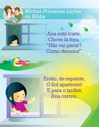 ˜
Minhas Primeiras Licoes
     ´             ¸
da Bıblia

                ´
        Ana esta triste,
                  ´
         Chove la fora.
          ˜
        “Nao vai parar?
        Como demora!”




          ˜
       Entao, de repente,
        O Sol apareceu!
        E para o jardim
          Ana correu.
 