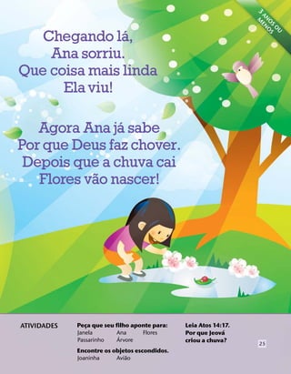 3 ME
                                                                    AN N
                                                                      O OS
               ´




                                                                       S
                                                                         O
                                                                          U
   Chegando la,
    Ana sorriu.
Que coisa mais linda
      Ela viu!

               ´
   Agora Ana ja sabe
Por que Deus faz chover.
 Depois que a chuva cai
           ˜
   Flores vao nascer!




ATIVIDADES   Peca que seu filho aponte para:
                ¸                              Leia Atos 14:17.
                                                             ´
             Janela       Ana      Flores      Por que Jeova
                           ´
             Passarinho   Arvore               criou a chuva?
                                                                   25
             Encontre os objetos escondidos.
                              ˜
             Joaninha     Aviao
 