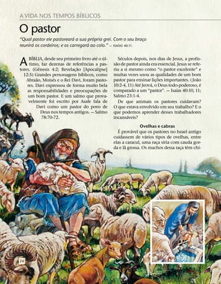 ´
A VIDA NOS TEMPOS BIBLICOS

O pastor                     ´        ´
“Qual pastor ele pastoreara a sua propria grei. Com o seu braco¸
       ´                            ´               ´
reunira os cordeiros; e os carregara ao colo.” — ISAIAS 40:11.

       ´                                  ´ ´           ´
A    BIBLIA, desde seu primeiro livro ate o ul-
                                   ˆ
     timo, faz dezenas de referencias a pas-
           ˆ                   ˜
tores. (Genesis 4:2; Revelac¸ ao [Apocalipse]
                                                    ˜
                                                      Seculos depois, nos dias de Jesus, a profis-
                                                  sao de pastor ainda era essencial. Jesus se refe-
                                                  riu a si mesmo como “o pastor excelente” e
                                 ´                muitas vezes usou as qualidades de um bom
  12:5) Grandes personagens bıblicos, como
         ˜         ´                                                        ˜                    ˜
    Abraao, Moises e o Rei Davi, foram pasto-     pastor para ensinar lic¸ oes importantes. ( Joao
                                                                 ´     ´                           ´
    res. Davi expressou de forma muito bela       10:2-4, 11) Ate Jeova, o Deus todo-poderoso, e
                                        ˜                                            ´
    as responsabilidades e preocupac¸ oes de      comparado a um “pastor”. — Isaıas 40:10, 11;
     um bom pastor. E um salmo que prova-         Salmo 23:1-4.
     velmente foi escrito por Asafe fala de           De que animais os pastores cuidavam?
         Davi como um pastor do povo de           O que estava envolvido em seu trabalho? E o
             Deus nos tempos antigos. — Salmo     que podemos aprender desses trabalhadores
                                                          ´
             78:70-72.                            incansaveis?

                                                     ´           Ovelhas e cabras
                                                            ´
                                                    E provavel que os pastores no Israel antigo
                                                                   ´
                                                  cuidassem de varios tipos de ovelhas, entre
                                                                             ´
                                                  elas a caracul, uma raca sıria com cauda gor-
                                                                         ¸
                                                         ˜                               ˆ
                                                  da e la grossa. Os machos dessa raca tem chi-
                                                                                     ¸




26
 