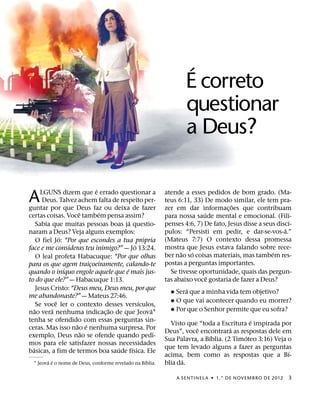 ´
                                                                  E correto
                                                                  questionar
                                                                  a Deus?

                             ´
A       LGUNS dizem que e errado questionar a
         Deus. Talvez achem falta de respeito per-
guntar por que Deus faz ou deixa de fazer
                                                           atende a esses pedidos de bom grado. (Ma-
                                                           teus 6:11, 33) De modo similar, ele tem pra-
                                                                                    ˜
                                                           zer em dar informac¸ oes que contribuam
                       ˆ       ´                                          ´
certas coisas. Voce tambem pensa assim?                    para nossa saude mental e emocional. (Fili-
                                          ´                                                                ´
      Sabia que muitas pessoas boas ja questio-            penses 4:6, 7) De fato, Jesus disse a seus discı-
                                                                                                         ´
naram a Deus? Veja alguns exemplos:                        pulos: “Persisti em pedir, e dar-se-vos-a.”
                ´                                 ´        (Mateus 7:7) O contexto dessa promessa
      O fiel Jo: “Por que escondes a tua propria
                                              ´            mostra que Jesus estava falando sobre rece-
face e me consideras teu inimigo?” — Jo 13:24.
                                                                 ˜   ´                              ´
      O leal profeta Habacuque: “Por que olhas             ber nao so coisas materiais, mas tambem res-
para os que agem traicoeiramente, calando-te
                           ¸                               postas a perguntas importantes.
                  ´                     ´
quando o inıquo engole aquele que e mais jus-                Se tivesse oportunidade, quais das pergun-
                                                                            ˆ
to do que ele?” — Habacuque 1:13.                          tas abaixo voce gostaria de fazer a Deus?
      Jesus Cristo: “Deus meu, Deus meu, por que                   ´
                                                             ˘ Sera que a minha vida tem objetivo?
me abandonaste?” — Mateus 27:46.
              ˆ                                 ´            ˘ O que vai acontecer quando eu morrer?
      Se voce ler o contexto desses versıculos,
    ˜       ´                    ˜                  ´        ˘ Por que o Senhor permite que eu sofra?
nao vera nenhuma indicac¸ ao de que Jeova1
tenha se ofendido com essas perguntas sin-                                                 ´
                      ˜ ´                                    Visto que “toda a Escritura e inspirada por
ceras. Mas isso nao e nenhuma surpresa. Por                           ˆ             ´
                         ˜                                 Deus”, voce encontrara as respostas dele em
exemplo, Deus nao se ofende quando pedi-                                    ´            ´
                                                           Sua Palavra, a Bıblia. (2 Timoteo 3:16) Veja o
mos para ele satisfazer nossas necessidades
  ´                                 ´       ´              que tem levado alguns a fazer as perguntas
basicas, a fim de termos boa saude fısica. Ele                                                          ´
                                                           acima, bem como as respostas que a Bı-
        ´ ´                                        ´              ´
  1 Jeova e o nome de Deus, conforme revelado na Bıblia.   blia da.

                                                               A SENTINEL A ˙ 1.° DE NOVEMBRO DE 2012     3
 