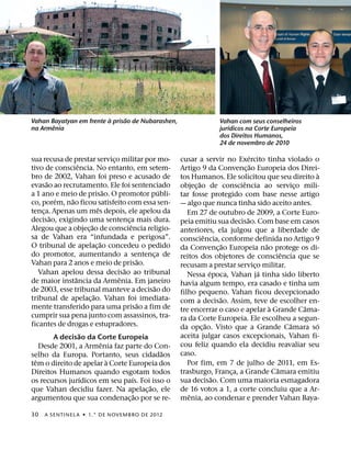 `     ˜
Vahan Bayatyan em frente a prisao de Nubarashen,                               Vahan com seus conselheiros
       ˆ                                                                           ´
na Armenia                                                                     jurıdicos na Corte Europeia
                                                                               dos Direitos Humanos,
                                                                               24 de novembro de 2010
                                                                                            ´
sua recusa de prestar servico militar por mo-
                                      ¸                         cusar a servir no Exercito tinha violado o
                    ˆ                                                                         ˜
tivo de consciencia. No entanto, em setem-                      Artigo 9 da Convenc¸ ao Europeia dos Direi-
bro de 2002, Vahan foi preso e acusado de                                                                           `
                                                                tos Humanos. Ele solicitou que seu direito a
       ˜                                                                ˜               ˆ
evasao ao recrutamento. Ele foi sentenciado                     objec¸ ao de consciencia ao servico mili-     ¸
                                  ˜                       ´
a 1 ano e meio de prisao. O promotor publi-                     tar fosse protegido com base nesse artigo
           ´    ˜
co, porem, nao ficou satisfeito com essa sen-                   — algo que nunca tinha sido aceito antes.
                            ˆ
tenca. Apenas um mes depois, ele apelou da
     ¸                                                             Em 27 de outubro de 2009, a Corte Euro-
         ˜                                                                                ˜
decisao, exigindo uma sentenca mais dura.   ¸                   peia emitiu sua decisao. Com base em casos
                        ˜                     ˆ
Alegou que a objec¸ ao de consciencia religio-                  anteriores, ela julgou que a liberdade de
sa de Vahan era “infundada e perigosa”.                                   ˆ
                              ˜                                 consciencia, conforme definida no Artigo 9
O tribunal de apelac¸ ao concedeu o pedido                                          ˜               ˜
                                                                da Convenc¸ ao Europeia nao protege os di-
do promotor, aumentando a sentenca de                   ¸                                                 ˆ
                                                    ˜           reitos dos objetores de consciencia que se
Vahan para 2 anos e meio de prisao.                             recusam a prestar servico militar.
                                                                                                ¸
                                          ˜                                   ´                   ´
    Vahan apelou dessa decisao ao tribunal                         Nessa epoca, Vahan ja tinha sido liberto
                  ˆ                     ˆ
de maior instancia da Armenia. Em janeiro                       havia algum tempo, era casado e tinha um
                                                        ˜
de 2003, esse tribunal manteve a decisao do                     filho pequeno. Vahan ficou decepcionado
                          ˜                                                       ˜
tribunal de apelac¸ ao. Vahan foi imediata-                     com a decisao. Assim, teve de escolher en-
                                                    ˜                                                 `         ˆ
mente transferido para uma prisao a fim de                      tre encerrar o caso e apelar a Grande Cama-
cumprir sua pena junto com assassinos, tra-                     ra da Corte Europeia. Ele escolheu a segun-
ficantes de drogas e estupradores.                                          ˜                               ˆ     ´
                                                                da opc¸ ao. Visto que a Grande Camara so
                      ˜                                         aceita julgar casos excepcionais, Vahan fi-
           A decisao da Corte Europeia
                                ˆ                               cou feliz quando ela decidiu reavaliar seu
    Desde 2001, a Armenia faz parte do Con-
                                                            ˜   caso.
selho da Europa. Portanto, seus cidadaos
  ˆ                                 `                              Por fim, em 7 de julho de 2011, em Es-
tem o direito de apelar a Corte Europeia dos
                                                                                                        ˆ
Direitos Humanos quando esgotam todos                           trasburgo, Franca, a Grande Camara emitiu
                                                                                      ¸
                      ´                         ´                               ˜
os recursos jurıdicos em seu paıs. Foi isso o                   sua decisao. Com uma maioria esmagadora
                                                      ˜         de 16 votos a 1, a corte concluiu que a Ar-
que Vahan decidiu fazer. Na apelac¸ ao, ele
                                                  ˜                 ˆ
argumentou que sua condenac¸ ao por se re-                      menia, ao condenar e prender Vahan Baya-

30   A SENTINEL A ˙ 1.° DE NOVEMBRO DE 2012
 