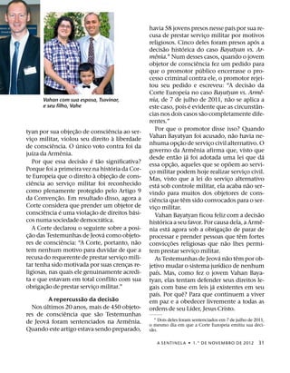 ´
                                                             havia 58 jovens presos nesse paıs por sua re-
                                                             cusa de prestar servico militar por motivos¸
                                                                                                                                          ´
                                                             religiosos. Cinco deles foram presos apos a
                                                                          ˜           ´
                                                             decisao historica do caso Bayatyan vs. Ar-
                                                                    ˆ
                                                             menia.1 Num desses casos, quando o jovem
                                                                                                  ˆ
                                                             objetor de consciencia fez um pedido para
                                                                                                    ´
                                                             que o promotor publico encerrasse o pro-
                                                             cesso criminal contra ele, o promotor rejei-
                                                                                                                                        ˜
                                                             tou seu pedido e escreveu: “A decisao da
                                                                                                                                                  ˆ
                                                             Corte Europeia no caso Bayatyan vs. Arme-
                                                                                                                        ˜
        Vahan com sua esposa, Tsovinar,                      nia, de 7 de julho de 2011, nao se aplica a
        e seu filho, Vahe                                                                   ´                                               ˆ
                                                             este caso, pois e evidente que as circunstan-
                                                                                                      ˜
                                                             cias nos dois casos sao completamente dife-
                                                             rentes.”
                          ˜                ˆ                    Por que o promotor disse isso? Quando
tyan por sua objec¸ ao de consciencia ao ser-                                                                                 ˜
                                               `             Vahan Bayatyan foi acusado, nao havia ne-
vico militar, violou seu direito a liberdade
        ¸                                                                           ˜
              ˆ             ´                                nhuma opc¸ ao de servico civil alternativo. O¸
de consciencia. O unico voto contra foi da                                                      ˆ
      ´             ˆ                                        governo da Armenia afirma que, visto que
juıza da Armenia.                                                                 ˜       ´                                                         ´
                              ˜ ´ ˜                          desde entao ja foi adotada uma lei que da
      Por que essa decisao e tao significativa?                                 ˜                                         ˜
                                             ´               essa opc¸ ao, aqueles que se opoem ao servi-
Porque foi a primeira vez na historia da Cor-                co militar podem hoje realizar servico civil.
                                   `             ˜            ¸                                                                     ¸
te Europeia que o direito a objec¸ ao de cons-               Mas, visto que a lei do servico alternativo              ¸
      ˆ                                                               ´                                                               ˜
ciencia ao servico militar foi reconhecido
                        ¸                                    esta sob controle militar, ela acaba nao ser-
como plenamente protegido pelo Artigo 9                      vindo para muitos dos objetores de cons-
                ˜                                               ˆ                       ˆ
da Convenc¸ ao. Em resultado disso, agora a                  ciencia que tem sido convocados para o ser-
Corte considera que prender um objetor de                    vico militar.
                                                                  ¸
          ˆ       ´              ˜                     ´                                                                                      ˜
consciencia e uma violac¸ ao de direitos basi-                  Vahan Bayatyan ficou feliz com a decisao
                                       ´                                ´                                                                       ˆ
cos numa sociedade democratica.                              historica a seu favor. Por causa dela, a Arme-
      A Corte declarou o seguinte sobre a posi-                             ´                                       ˜
    ˜                                    ´                   nia esta agora sob a obrigac¸ ao de parar de
c¸ ao das Testemunhas de Jeova como objeto-                                                                                       ˆ
                      ˆ                                  ˜   processar e prender pessoas que tem fortes
res de consciencia: “A Corte, portanto, nao                                   ˜                                   ˜
                                                             convicc¸ oes religiosas que nao lhes permi-
tem nenhum motivo para duvidar de que a                      tem prestar servico militar.       ¸
recusa do requerente de prestar servico mili-      ¸                                                            ´ ˜             ˆ
                                                                As Testemunhas de Jeova nao tem por ob-
tar tenha sido motivada por suas crencas re-         ¸                                                        ´
                                                             jetivo mudar o sistema jurıdico de nenhum
ligiosas, nas quais ele genuinamente acredi-                        ´
                                                             paıs. Mas, como fez o jovem Vahan Baya-
ta e que estavam em total conflito com sua                   tyan, elas tentam defender seus direitos le-
            ˜                                                                                               ´
obrigac¸ ao de prestar servico militar.”
                                     ¸                       gais com base em leis ja existentes em seu
                                                                    ´                 ˆ
                      ˜          ˜                           paıs. Por que? Para que continuem a viver
           A repercussao da decisao                          em paz e a obedecer livremente a todas as
       ´                                                                                      ´
  Nos ultimos 20 anos, mais de 450 objeto-                   ordens de seu Lıder, Jesus Cristo.
                 ˆ          ˜
res de consciencia que sao Testemunhas
         ´                            ˆ                          1 Dois deles foram sentenciados em 7 de julho de 2011,
de Jeova foram sentenciados na Armenia.                      o mesmo dia em que a Corte Europeia emitiu sua deci-
Quando este artigo estava sendo preparado,                     ˜
                                                             sao.

                                                                  A SENTINEL A ˙ 1.° DE NOVEMBRO DE 2012                                        31
 