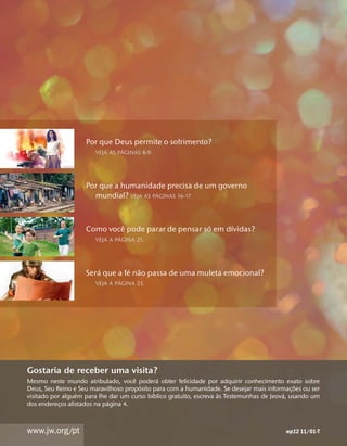 Por que Deus permite o sofrimento?
                                  ´
                        VEJA AS PAGINAS 8-9.




                    Por que a humanidade precisa de um governo
                                         ´
                      mundial? VEJA AS PAGINAS 16-17.


                             ˆ                       ´     ´
                    Como voce pode parar de pensar so em dıvidas?
                                 ´
                        VEJA A PAGINA 21.




                       ´         ´ ˜
                    Sera que a fe nao passa de uma muleta emocional?
                                 ´
                        VEJA A PAGINA 23.




Gostaria de receber uma visita?
                                     ˆ        ´
Mesmo neste mundo atribulado, voce podera obter felicidade por adquirir conhecimento exato sobre
                                       ´                                                       ˜
Deus, Seu Reino e Seu maravilhoso proposito para com a humanidade. Se desejar mais informac¸ oes ou ser
                  ´                         ´                        `                     ´
visitado por alguem para lhe dar um curso bıblico gratuito, escreva as Testemunhas de Jeova, usando um
                             ´
dos enderecos alistados na pagina 4.
            ¸



www.jw.org/pt                                                                              wp12 11/01-T
 