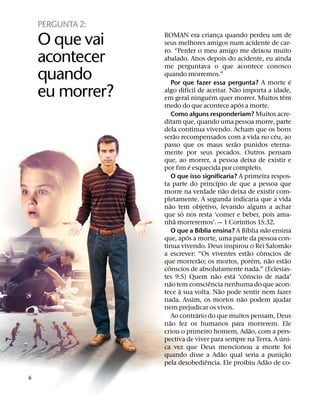 PERGUNTA 2:
    O que vai     ROMAN era crianca quando perdeu um de
                                                      ¸
                  seus melhores amigos num acidente de car-
                  ro. “Perder o meu amigo me deixou muito
    acontecer     abalado. Anos depois do acidente, eu ainda
                  me perguntava o que acontece conosco
    quando        quando morremos.”
                        Por que fazer essa pergunta? A morte e
                                                                                                    ´
                                  ´                               ˜
    eu morrer?    algo difıcil de aceitar. Nao importa a idade,
                                                ´
                  em geral ninguem quer morrer. Muitos tem
                                                                    ´
                                                                                                ˆ
                  medo do que acontece apos a morte.
                        Como alguns responderiam? Muitos acre-
                  ditam que, quando uma pessoa morre, parte
                  dela continua vivendo. Acham que os bons
                         ˜                                                                  ´
                  serao recompensados com a vida no ceu, ao
                                                                ˜
                  passo que os maus serao punidos eterna-
                  mente por seus pecados. Outros pensam
                  que, ao morrer, a pessoa deixa de existir e
                                    ´
                  por fim e esquecida por completo.
                        O que isso significaria? A primeira respos-
                                                    ´
                  ta parte do princıpio de que a pessoa que
                                                            ˜
                  morre na verdade nao deixa de existir com-
                  pletamente. A segunda indicaria que a vida
                      ˜
                  nao tem objetivo, levando alguns a achar
                              ´
                  que so nos resta ‘comer e beber, pois ama-
                          ˜                                           ´
                  nha morreremos’. — 1 Corıntios 15:32.
                                          ´                                 ´         ˜
                        O que a Bıblia ensina? A Bıblia nao ensina
                                ´
                  que, apos a morte, uma parte da pessoa con-
                                                                                                  ˜
                  tinua vivendo. Deus inspirou o Rei Salomao
                                                                              ˜     ˆ
                  a escrever: “Os viventes estao conscios de
                                        ˜                                         ´       ˜       ˜
                  que morrerao; os mortos, porem, nao estao
                    ˆ
                  conscios de absolutamente nada.” (Eclesias-
                                                  ˜           ´           ˆ
                  tes 9:5) Quem nao esta ‘conscio de nada’
                      ˜                       ˆ
                  nao tem consciencia nenhuma do que acon-
                            `                           ˜
                  tece a sua volta. Nao pode sentir nem fazer
                                                                        ˜
                  nada. Assim, os mortos nao podem ajudar
                  nem prejudicar os vivos.
                                      ´
                        Ao contrario do que muitos pensam, Deus
                      ˜
                  nao fez os humanos para morrerem. Ele
                                                                                ˜
                  criou o primeiro homem, Adao, com a pers-
                                                                                              ´
                  pectiva de viver para sempre na Terra. A uni-
                  ca vez que Deus mencionou a morte foi
                                                          ˜                                       ˜
                  quando disse a Adao qual seria a punic¸ ao
                                            ˆ                                           ˜
                  pela desobediencia. Ele proibiu Adao de co-

6
 