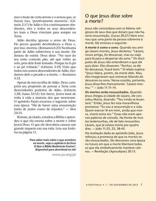 ´
mer o fruto de certa arvore e o avisou que, se                             O que Jesus disse sobre
                                                                     ˆ
fizesse isso, ‘positivamente morreria’. (Ge-
                                   ˜                                       a morte?
nesis 2:17) Se Adao e Eva continuassem obe-
                                                                                         ˜                                     ´
dientes, eles e todos os seus descenden-                                   Jesus nao concordava com os lıderes reli-
                                                                                                                                            ˜
tes leais a Deus viveriam para sempre na                                   giosos de seus dias que diziam que nao ha-
                                                                                                               ˜
Terra.                                                                     veria ressurreic¸ ao. (Lucas 20:27) Nem ensi-
         ˜                                                                                                                                      `
   Adao decidiu ignorar o aviso de Deus.                                   nou que uma parte da pessoa sobrevive a
Ele pecou quando desobedeceu a Deus e,                                     morte. Ele ensinou o seguinte:
                                                                                             ´
por isso, morreu. (Romanos 6:23) Nenhuma                                   A morte e como o sono. Quando seu ami-
                         ˜                   `                                     ´                                                      ´
parte de Adao sobreviveu a sua morte. Ele                                  go Lazaro morreu, Jesus declarou: “Lazaro,
deixou de existir. Deus disse: “No suor do                                 nosso amigo, foi descansar, mas eu viajo
                                     ´   ˜     ´                                       ´                                                          ´
teu rosto comeras pao, ate que voltes ao                                   para la para o despertar do sono.” Os discı-
                                                             ´         ´                                           ˜
solo, pois dele foste tomado. Porque tu es po                              pulos de Jesus nao entenderam o que ele
               ´             ´             ˆ                               quis dizer. Eles disseram: “Senhor, se ele
e ao po voltaras.” (Genesis 3:19) Visto que                                                                            ´
                   ´                                     ˜                 foi descansar, ficara bom.” O relato explica:
todos nos somos descendentes de Adao, her-                                                                           ´
damos dele o pecado e a morte. — Romanos                                   “Jesus falara, porem, da morte dele. Mas,
                                                                           eles imaginavam que estivesse falando do
5:12.                                                                                                                             ˜
                           ´                     ˜                         descanso no sono. Nessa ocasiao, portanto,
   Apesar da ma escolha de Adao, Deus cum-                                                                                          ´
     ´                         ´                                           Jesus disse-lhes francamente: ‘Lazaro mor-
prira seu proposito de povoar a Terra com                                                            ˜
                                                     ˜     ˆ               reu.’ ” — Joao 11:11-14.
descendentes perfeitos de Adao. (Genesis                                                                     ˜
                     ´                                 ´       ´           Os mortos serao ressuscitados. Quando
1:28; Isaıas 55:11) Em breve, Jeova trara de                                                             `                 ´
             `                                                             Jesus chegou a cidade de Lazaro, ele con-
volta a vida a maioria dos que morreram.                                                                                            ˜
           ´                                                               solou Marta, dizendo: “Teu irmao se levan-
O apostolo Paulo escreveu o seguinte sobre                                       ´             ˜
         ´                       ´                               ˜         tara.” Entao, Jesus fez esta maravilhosa
essa epoca: “Ha de haver uma ressurreic¸ ao                                                                                      ˜
                                                                           promessa: “Eu sou a ressurreic¸ ao e a vida.
tanto de justos como de injustos.” — Atos                                                                        ´
                                                                           Quem exercer fe em mim, ainda que mor-
24:15.                                                                                     ´                                 ˜
                       ´                           ´                       ra, vivera outra vez.” Essas nao eram ape-
   Roman, ja citado, estudou a Bıblia e apren-                             nas palavras de consolo. Na frente de mui-
deu o que ela ensina sobre a morte e sobre                                 tas testemunhas, ele de fato ressuscitou
       ´                                                                       ´                       ´
Jeova Deus. O que ele descobriu causou um                                  Lazaro, que ja estava morto por quatro
                                                                   ´                             ˜
grande impacto em sua vida. Leia sua histo-                                dias. — Joao 11:23, 25, 38-45.
                 ´                                                                                 ˜                     ´            ˜
ria na pagina 11.                                                          Na revelac¸ ao dada ao apostolo Joao, Jesus
                                                                           reforcou a promessa de que os mortos se-
                                                                                     ¸
                  Para saber mais sobre o que acontece                       ˜                                                                ´
                                         ´                                 rao ressuscitados. Ele descreveu uma epoca
                    na morte, veja o capıtulo 6 do livro                                                                                ´
                               ´                                           no futuro em que a morte libertara todos
                     O Que a Bıblia Realmente Ensina?,
                             ´                                             os que ela simbolicamente manteve cati-
                      disponıvel para download no site                                                     ˜
                                                                           vos. — Revelac¸ ao (Apocalipse) 20:13.
                                            www.jw.org/pt




                                                                            A SENTINEL A ˙ 1.° DE NOVEMBRO DE 2012                           7
 