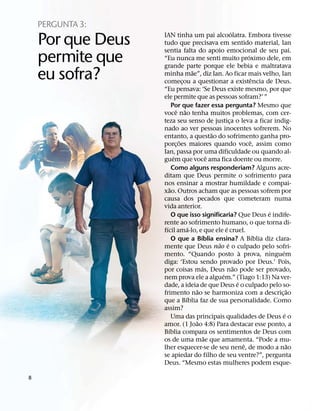 PERGUNTA 3:
                                                           ´
    Por que Deus   IAN tinha um pai alcoolatra. Embora tivesse
                   tudo que precisava em sentido material, Ian
                   sentia falta do apoio emocional de seu pai.
    permite que    “Eu nunca me senti muito proximo dele, em
                   grande parte porque ele bebia e maltratava
                                                                     ´


    eu sofra?                         ˜
                   minha mae”, diz Ian. Ao ficar mais velho, Ian
                   comecou a questionar a existencia de Deus.
                                ¸
                                                                         ˆ
                   “Eu pensava: ‘Se Deus existe mesmo, por que
                   ele permite que as pessoas sofram?’ ”
                          Por que fazer essa pergunta? Mesmo que
                             ˆ ˜
                   voce nao tenha muitos problemas, com cer-
                   teza seu senso de justica o leva a ficar indig-
                                                         ¸
                   nado ao ver pessoas inocentes sofrerem. No
                                                  ˜
                   entanto, a questao do sofrimento ganha pro-
                              ˜                                        ˆ
                   porc¸ oes maiores quando voce, assim como
                   Ian, passa por uma dificuldade ou quando al-
                           ´                    ˆ
                   guem que voce ama fica doente ou morre.
                          Como alguns responderiam? Alguns acre-
                   ditam que Deus permite o sofrimento para
                   nos ensinar a mostrar humildade e compai-
                        ˜
                   xao. Outros acham que as pessoas sofrem por
                   causa dos pecados que cometeram numa
                   vida anterior.
                                                                             ´
                          O que isso significaria? Que Deus e indife-
                   rente ao sofrimento humano, o que torna di-
                     ´              ´                  ´
                   fıcil ama-lo, e que ele e cruel.
                                          ´                                ´
                          O que a Bıblia ensina? A Bıblia diz clara-
                                                    ˜ ´
                   mente que Deus nao e o culpado pelo sofri-
                                                                 `             ´
                   mento. “Quando posto a prova, ninguem
                   diga: ‘Estou sendo provado por Deus.’ Pois,
                                            ´                ˜
                   por coisas mas, Deus nao pode ser provado,
                                                     ´
                   nem prova ele a alguem.” (Tiago 1:13) Na ver-
                                                               ´
                   dade, a ideia de que Deus e o culpado pelo so-
                                        ˜                                          ˜
                   frimento nao se harmoniza com a descric¸ ao
                                  ´
                   que a Bıblia faz de sua personalidade. Como
                   assim?
                                                                                 ´
                          Uma das principais qualidades de Deus e o
                                        ˜
                   amor. (1 Joao 4:8) Para destacar esse ponto, a
                       ´
                   Bıblia compara os sentimentos de Deus com
                                              ˜
                   os de uma mae que amamenta. “Pode a mu-
                                                                   ˆ               ˜
                   lher esquecer-se de seu nene, de modo a nao
                   se apiedar do filho de seu ventre?”, pergunta
                   Deus. “Mesmo estas mulheres podem esque-

8
 