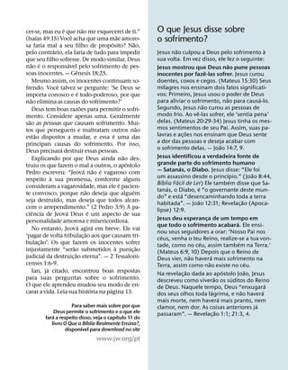´                 ˜
cer-se, mas eu e que nao me esquecerei de ti.”                                 O que Jesus disse sobre
          ´                     ˆ                              ˜
(Isaıas 49:15) Voce acha que uma mae amoro-
                                                         ´               ˜     o sofrimento?
sa faria mal a seu filho de proposito? Nao,
                  ´                                                                    ˜                                                                       `
pelo contrario, ela faria de tudo para impedir                                 Jesus nao culpou a Deus pelo sofrimento a
que seu filho sofresse. De modo similar, Deus                                  sua volta. Em vez disso, ele fez o seguinte:
    ˜ ´                       ´                                                                                                      ˜
nao e o responsavel pelo sofrimento de pes-                                    Jesus mostrou que Deus nao pune pessoas
                                      ˆ                                                                        ˆ
soas inocentes. — Genesis 18:25.                                               inocentes por faze-las sofrer. Jesus curou
      Mesmo assim, os inocentes continuam so-                                  doentes, coxos e cegos. (Mateus 15:30) Seus
                      ˆ                                                        milagres nos ensinam dois fatos significati-
frendo. Voce talvez se pergunte: ‘Se Deus se
                                        ´                                      vos: Primeiro, Jesus usou o poder de Deus
importa conosco e e todo-poderoso, por que
    ˜                                                                                                                              ˜                       ´
nao elimina as causas do sofrimento?’                                          para aliviar o sofrimento, nao para causa-lo.
                                          ˜                                                                  ˜
      Deus tem boas razoes para permitir o sofri-                              Segundo, Jesus nao curou as pessoas de
                                                                                                     ˆ
mento. Considere apenas uma. Geralmente                                        modo frio. Ao ve-las sofrer, ele ‘sentia pena’
  ˜                                                                            delas. (Mateus 20:29-34) Jesus tinha os mes-
sao as pessoas que causam sofrimento. Mui-
                                                                           ˜   mos sentimentos de seu Pai. Assim, suas pa-
tos que perseguem e maltratam outros nao                                                       ˜
        ˜                                                  ´                   lavras e ac¸ oes nos ensinam que Deus sente
estao dispostos a mudar, e essa e uma das
principais causas do sofrimento. Por isso,                                     a dor das pessoas e deseja acabar com
                                                                                                                               ˜
                        ´                                                      o sofrimento delas. — Joao 14:7, 9.
Deus precisara destruir essas pessoas.
                                                                   ˜           Jesus identificou a verdadeira fonte de
      Explicando por que Deus ainda nao des-
                                                                     ´         grande parte do sofrimento humano
truiu os que fazem o mal a outros, o apostolo                                              ´
                                              ´ ˜ ´                            — Satanas, o Diabo. Jesus disse: “Ele foi
Pedro escreveu: “Jeova nao e vagaroso com                                                                                            ´                 ˜
                `                                                              um assassino desde o princıpio.” (Joao 8:44,
respeito a sua promessa, conforme alguns                                           ´     ´                                             ´
                                                                 ´             Bıblia Facil de Ler) Ele tambem disse que Sa-
consideram a vagarosidade, mas ele e pacien-                                         ´                   ´
                                               ˜                       ´       tanas, o Diabo, e “o governante deste mun-
te convosco, porque nao deseja que alguem                                                    ´
                    ´                                                          do” e esta “desencaminhando toda a terra
seja destruıdo, mas deseja que todos alcan-                                                            ˜                                         ˜
                                                                               habitada”. — Joao 12:31; Revelac¸ ao (Apoca-
cem o arrependimento.” (2 Pedro 3:9) A pa-                                     lipse) 12:9.
      ˆ                     ´                    ´
ciencia de Jeova Deus e um aspecto de sua
personalidade amorosa e misericordiosa.                                        Jesus deu esperanca de um tempo em¸
                                                                                                                                           ´
                                        ´            ´                         que todo o sofrimento acabara. Ele ensi-
      No entanto, Jeova agira em breve. Ele vai
                                               ˜                               nou seus seguidores a orar: ‘Nosso Pai nos
‘pagar de volta tribulac¸ ao aos que causam tri-                                 ´
            ˜                                                                  ceus, venha o teu Reino, realize-se a tua von-
bulac¸ ao’. Os que fazem os inocentes sofrer                                                               ´                                 ´
                                  ˜                          `             ˜   tade, como no ceu, assim tambem na Terra.’
injustamente “serao submetidos a punic¸ ao                                     (Mateus 6:9, 10) Depois que o Reino de
                                    ˜                                                              ˜                 ´
judicial da destruic¸ ao eterna”. — 2 Tessaloni-                               Deus vier, nao havera mais sofrimento na
censes 1:6-9.                                                                                                      ˜                                 ´
              ´                                                                Terra, assim como nao existe no ceu.
      Ian, ja citado, encontrou boas respostas                                                   ˜                               ´                 ˜
                                                                               Na revelac¸ ao dada ao apostolo Joao, Jesus
para suas perguntas sobre o sofrimento.                                                                                  ˜               ´
                                                                               descreveu como viverao os suditos do Reino
O que ele aprendeu mudou seu modo de en-                                                                                                                         ´
                                                   ´   ´                       de Deus. Naquele tempo, Deus “enxugara
carar a vida. Leia sua historia na pagina 13.                                                                          ´                       ˜             ´
                                                                               dos seus olhos toda lagrima, e nao havera
                                                                                                                             ´
                                                                               mais morte, nem havera mais pranto, nem
                         Para saber mais sobre por que                                                                                                   ´
                                                                               clamor, nem dor. As coisas anteriores ja
                  Deus permite o sofrimento e o que ele                                                                    ˜
                ´                             ´                                passaram”. — Revelac¸ ao 1:1; 21:3, 4.
            fara a respeito disso, veja o capıtulo 11 do
                               ´
               livro O Que a Bıblia Realmente Ensina?,
                             ´
                      disponıvel para download no site
                                              www.jw.org/pt
 