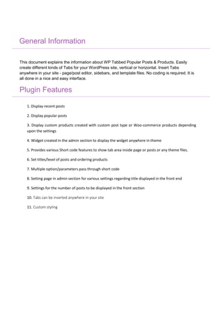 General Information
This document explains the information about WP Tabbed Popular Posts & Products. Easily
create different kinds of Tabs for your WordPress site, vertical or horizontal. Insert Tabs
anywhere in your site - page/post editor, sidebars, and template files. No coding is required. It is
all done in a nice and easy interface.
Plugin Features
1. Display recent posts
2. Display popular posts
3. Display custom products created with custom post type or Woo-commerce products depending
upon the settings
4. Widget created in the admin section to display the widget anywhere in theme
5. Provides various Short code features to show tab area inside page or posts or any theme files.
6. Set titles/level of posts and ordering products
7. Multiple option/parameters pass through short code
8. Setting page in admin section for various settings regarding title displayed in the front end
9. Settings for the number of posts to be displayed in the front section
10. Tabs can be inserted anywhere in your site
11. Custom styling
 