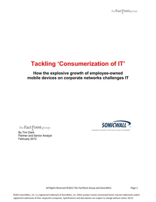  
 

Tackling ‘Consumerization of IT’
How the explosive growth of employee-owned
mobile devices on corporate networks challenges IT

By Tim Clark
Partner and Senior Analyst
February 2012
 
 
 
 
 
 
 
                                                All Rights Reserved ©2012 The FactPoint Group and SonicWALL                                 Page 1 

 
©2011 SonicWALL, Inc. is a registered trademark of SonicWALL, Inc. Other product names mentioned herein may be trademarks and/or 
registered trademarks of their respective companies. Specifications and descriptions are subject to change without notice. 02/12 

 