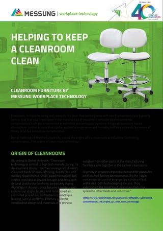Cleanroom, in manufacturing and research, is a dust-free working area with strict temperature and humidity
control that is of vital importance in the manufacture of equipment sensitive to environmental
contamination, such as components for electronic and aerospace systems. A typical cleanroom has an
atmosphere-control system that rigidly regulates temperature and humidity and bars entrance, by means of
filters, of all but minuscule contamination.
Daniel Holbrook of Marshall University, traces the origins of the cleanroom in his article 'Controlling
contamination: The origins of clean room technology'.
According to Daniel Holbrook, “Cleanroom
technology is central to high tech manufacturing. Its
development stems from the convergence of needs
in several fields of manufacturing, health care, and
military requirements. Small-sized mechanical and
electro-mechanical devices brought problems with
dirt and dust to the forefront, particularly during
World War II. As electronics became a military and
commercial staple, filtered and conditioned air,
controlled procedures and behaviors, employee
training, special uniforms, carefully selected
construction design and materials, and physical
isolation from other parts of the manufacturing
facilities came together in the earliest cleanrooms.
Diversity in practices drove the demand for standards
and fostered further developments. By the 1960s
contamination control emerged as a distinct field,
with clean room technology at its core. Thus
established, the benefits of clean manufacturing
spread to other fields and industries.”
(https://www.researchgate.net/publication/249026613_Controlling_
contamination_The_origins_of_clean_room_technology)
workplace technology
1981-2021
CELEBRATING
ORIGIN OF CLEANROOMS
HELPING TO KEEP
A CLEANROOM
CLEAN
CLEANROOM FURNITURE BY
MESSUNG WORKPLACE TECHNOLOGY
 