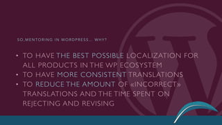 • TO HAVE THE BEST POSSIBLE LOCALIZATION FOR
ALL PRODUCTS IN THE WP ECOSYSTEM
• TO HAVE MORE CONSISTENT TRANSLATIONS
• TO REDUCE THE AMOUNT OF «INCORRECT»
TRANSLATIONS AND THE TIME SPENT ON
REJECTING AND REVISING
S O , M E N T O R I N G I N W O R D P R E S S … W H Y ?
 