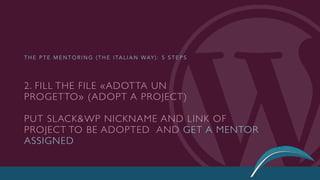 2. FILL THE FILE «ADOTTA UN
PROGETTO» (ADOPT A PROJECT)
PUT SLACK&WP NICKNAME AND LINK OF
PROJECT TO BE ADOPTED AND GET A MENTOR
ASSIGNED
T H E P T E M E N T O R I N G ( T H E I TA L I A N WAY ) : 5 S T E P S
 