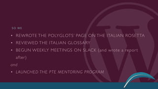 • REWROTE THE POLYGLOTS’ PAGE ON THE ITALIAN ROSETTA
• REVIEWED THE ITALIAN GLOSSARY
• BEGUN WEEKLY MEETINGS ON SLACK (and wrote a repor t
after)
and
• LAUNCHED THE PTE MENTORING PROGRAM
S O W E
 