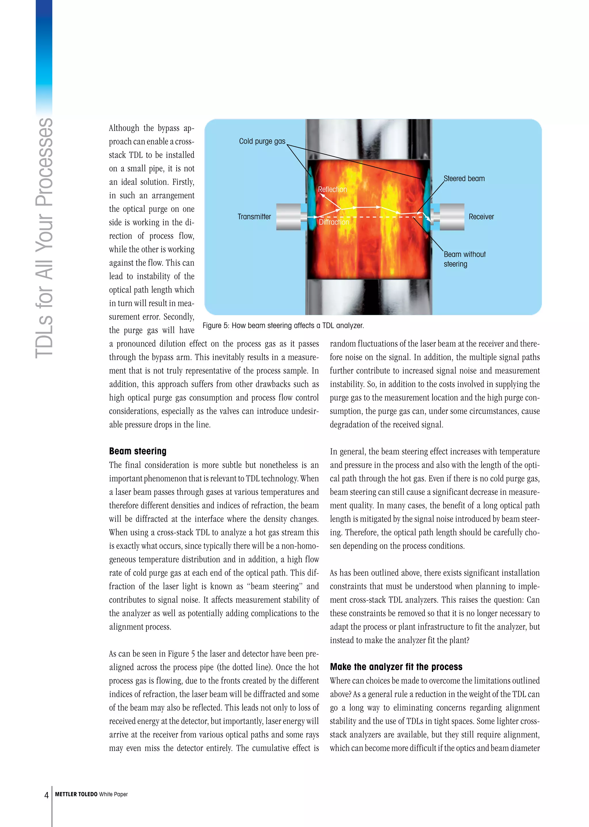TDLsforAllYourProcesses
4 METTLER TOLEDO White Paper
random fluctuations of the laser beam at the receiver and there-
fore noise on the signal. In addition, the multiple signal paths
further contribute to increased signal noise and measurement
instability. So, in addition to the costs involved in supplying the
purge gas to the measurement location and the high purge con-
sumption, the purge gas can, under some circumstances, cause
degradation of the received signal.
In general, the beam steering effect increases with temperature
and pressure in the process and also with the length of the opti-
cal path through the hot gas. Even if there is no cold purge gas,
beam steering can still cause a significant decrease in measure-
ment quality. In many cases, the benefit of a long optical path
length is mitigated by the signal noise introduced by beam steer-
ing. Therefore, the optical path length should be carefully cho-
sen depending on the process conditions.
As has been outlined above, there exists significant installation
constraints that must be understood when planning to imple-
ment cross-stack TDL analyzers. This raises the question: Can
these constraints be removed so that it is no longer necessary to
adapt the process or plant infrastructure to fit the analyzer, but
instead to make the analyzer fit the plant?
Make the analyzer fit the process
Where can choices be made to overcome the limitations outlined
above? As a general rule a reduction in the weight of the TDL can
go a long way to eliminating concerns regarding alignment
stability and the use of TDLs in tight spaces. Some lighter cross-
stack analyzers are available, but they still require alignment,
which can become more difficult if the optics and beam diameter
Although the bypass ap-
proachcanenableacross-
stack TDL to be installed
on a small pipe, it is not
an ideal solution. Firstly,
in such an arrangement
the optical purge on one
side is working in the di-
rection of process flow,
while the other is working
against the flow. This can
lead to instability of the
optical path length which
in turn will result in mea-
surement error. Secondly,
the purge gas will have
a pronounced dilution effect on the process gas as it passes
through the bypass arm. This inevitably results in a measure-
ment that is not truly representative of the process sample. In
addition, this approach suffers from other drawbacks such as
high optical purge gas consumption and process flow control
considerations, especially as the valves can introduce undesir-
able pressure drops in the line.
Beam steering
The final consideration is more subtle but nonetheless is an
important phenomenon that is relevant to TDL technology. When
a laser beam passes through gases at various temperatures and
therefore different densities and indices of refraction, the beam
will be diffracted at the interface where the density changes.
When using a cross-stack TDL to analyze a hot gas stream this
is exactly what occurs, since typically there will be a non-homo-
geneous temperature distribution and in addition, a high flow
rate of cold purge gas at each end of the optical path. This dif-
fraction of the laser light is known as “beam steering” and
contributes to signal noise. It affects measurement stability of
the analyzer as well as potentially adding complications to the
alignment process.
As can be seen in Figure 5 the laser and detector have been pre-
aligned across the process pipe (the dotted line). Once the hot
process gas is flowing, due to the fronts created by the different
indices of refraction, the laser beam will be diffracted and some
of the beam may also be reflected. This leads not only to loss of
received energy at the detector, but importantly, laser energy will
arrive at the receiver from various optical paths and some rays
may even miss the detector entirely. The cumulative effect is
Cold purge gas
Transmitter Receiver
Reﬂection
Diffraction
Steered beam
Beam without
steering
Figure 5: How beam steering affects a TDL analyzer.
 