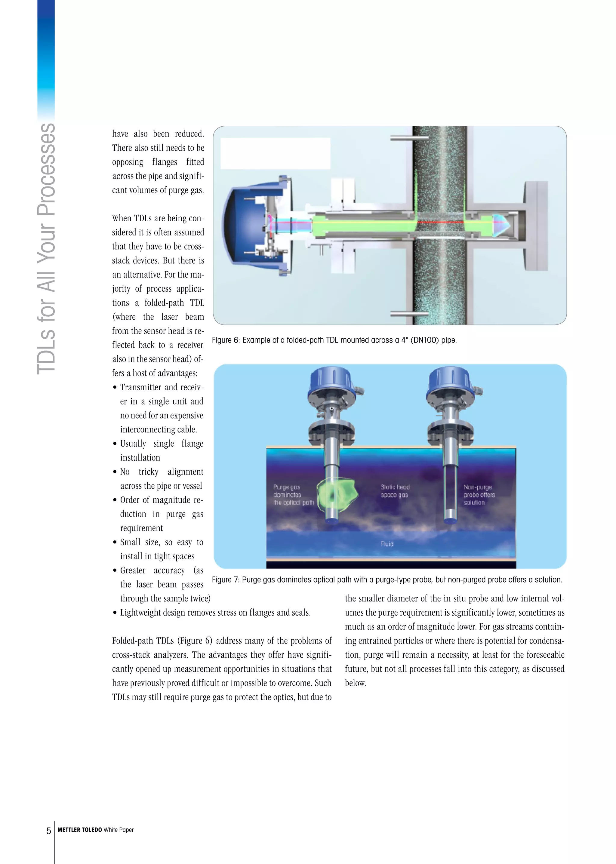 TDLsforAllYourProcesses
5 METTLER TOLEDO White Paper
the smaller diameter of the in situ probe and low internal vol-
umes the purge requirement is significantly lower, sometimes as
much as an order of magnitude lower. For gas streams contain-
ing entrained particles or where there is potential for condensa-
tion, purge will remain a necessity, at least for the foreseeable
future, but not all processes fall into this category, as discussed
below.
have also been reduced.
There also still needs to be
opposing flanges fitted
across the pipe and signifi-
cant volumes of purge gas.
When TDLs are being con-
sidered it is often assumed
that they have to be cross-
stack devices. But there is
an alternative. For the ma-
jority of process applica-
tions a folded-path TDL
(where the laser beam
from the sensor head is re-
flected back to a receiver
also in the sensor head) of-
fers a host of advantages:
•	Transmitter and receiv-
er in a single unit and
no need for an expensive
interconnecting cable.
•	Usually single flange
installation
•	No tricky alignment
across the pipe or vessel
•	Order of magnitude re-
duction in purge gas
requirement
•	Small size, so easy to
install in tight spaces
•	Greater accuracy (as
the laser beam passes
through the sample twice)
•	Lightweight design removes stress on flanges and seals.
Folded-path TDLs (Figure 6) address many of the problems of
cross-stack analyzers. The advantages they offer have signifi-
cantly opened up measurement opportunities in situations that
have previously proved difficult or impossible to overcome. Such
TDLs may still require purge gas to protect the optics, but due to
Figure 6: Example of a folded-path TDL mounted across a 4 (DN100) pipe.
Figure 7: Purge gas dominates optical path with a purge-type probe, but non-purged probe offers a solution.
 