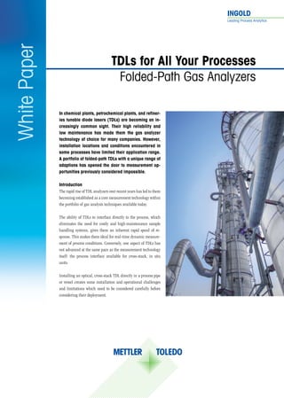 INGOLD	
Leading Process Analytics
WhitePaper
In chemical plants, petrochemical plants, and refiner-
ies tunable diode lasers (TDLs) are becoming an in-
creasingly common sight. Their high reliability and
low maintenance has made them the gas analyzer
technology of choice for many companies. However,
installation locations and conditions encountered in
some processes have limited their application range.
A portfolio of folded-path TDLs with a unique range of
adaptions has opened the door to measurement op-
portunities previously considered impossible.
TDLs for All Your Processes
Folded-Path Gas Analyzers
Introduction
The rapid rise of TDL analyzers over recent years has led to them
becoming established as a core measurement technology within
the portfolio of gas analysis techniques available today.
The ability of TDLs to interface directly to the process, which
eliminates the need for costly and high-maintenance sample
handling systems, gives them an inherent rapid speed of re-
sponse. This makes them ideal for real-time dynamic measure-
ment of process conditions. Conversely, one aspect of TDLs has
not advanced at the same pace as the measurement technology
itself: the process interface available for cross-stack, in situ
units.
Installing an optical, cross-stack TDL directly in a process pipe
or vessel creates some installation and operational challenges
and limitations which need to be considered carefully before
considering their deployment.
 