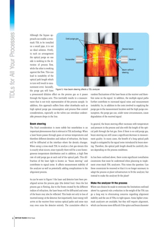TDLsforAllYourProcesses
4 METTLER TOLEDO White Paper
random fluctuations of the laser beam at the receiver and there-
fore noise on the signal. In addition, the multiple signal paths
further contribute to increased signal noise and measurement
instability. So, in addition to the costs involved in supplying the
purge gas to the measurement location and the high purge con-
sumption, the purge gas can, under some circumstances, cause
degradation of the received signal.
In general, the beam steering effect increases with temperature
and pressure in the process and also with the length of the opti-
cal path through the hot gas. Even if there is no cold purge gas,
beam steering can still cause a significant decrease in measure-
ment quality. In many cases, the benefit of a long optical path
length is mitigated by the signal noise introduced by beam steer-
ing. Therefore, the optical path length should be carefully cho-
sen depending on the process conditions.
As has been outlined above, there exists significant installation
constraints that must be understood when planning to imple-
ment cross-stack TDL analyzers. This raises the question: Can
these constraints be removed so that it is no longer necessary to
adapt the process or plant infrastructure to fit the analyzer, but
instead to make the analyzer fit the plant?
Make the analyzer fit the process
Where can choices be made to overcome the limitations outlined
above? As a general rule a reduction in the weight of the TDL can
go a long way to eliminating concerns regarding alignment
stability and the use of TDLs in tight spaces. Some lighter cross-
stack analyzers are available, but they still require alignment,
which can become more difficult if the optics and beam diameter
Although the bypass ap-
proachcanenableacross-
stack TDL to be installed
on a small pipe, it is not
an ideal solution. Firstly,
in such an arrangement
the optical purge on one
side is working in the di-
rection of process flow,
while the other is working
against the flow. This can
lead to instability of the
optical path length which
in turn will result in mea-
surement error. Secondly,
the purge gas will have
a pronounced dilution effect on the process gas as it passes
through the bypass arm. This inevitably results in a measure-
ment that is not truly representative of the process sample. In
addition, this approach suffers from other drawbacks such as
high optical purge gas consumption and process flow control
considerations, especially as the valves can introduce undesir-
able pressure drops in the line.
Beam steering
The final consideration is more subtle but nonetheless is an
important phenomenon that is relevant to TDL technology. When
a laser beam passes through gases at various temperatures and
therefore different densities and indices of refraction, the beam
will be diffracted at the interface where the density changes.
When using a cross-stack TDL to analyze a hot gas stream this
is exactly what occurs, since typically there will be a non-homo-
geneous temperature distribution and in addition, a high flow
rate of cold purge gas at each end of the optical path. This dif-
fraction of the laser light is known as “beam steering” and
contributes to signal noise. It affects measurement stability of
the analyzer as well as potentially adding complications to the
alignment process.
As can be seen in Figure 5 the laser and detector have been pre-
aligned across the process pipe (the dotted line). Once the hot
process gas is flowing, due to the fronts created by the different
indices of refraction, the laser beam will be diffracted and some
of the beam may also be reflected. This leads not only to loss of
received energy at the detector, but importantly, laser energy will
arrive at the receiver from various optical paths and some rays
may even miss the detector entirely. The cumulative effect is
Cold purge gas
Transmitter Receiver
Reﬂection
Diffraction
Steered beam
Beam without
steering
Figure 5: How beam steering affects a TDL analyzer.
 