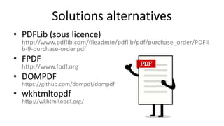 Solutions alternatives
• PDFLib (sous licence)
http://www.pdflib.com/fileadmin/pdflib/pdf/purchase_order/PDFli
b-9-purchase-order.pdf
• FPDF
http://www.fpdf.org
• DOMPDF
https://github.com/dompdf/dompdf
• wkhtmltopdf
http://wkhtmltopdf.org/
 