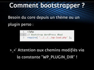 Comment bootstrapper ? 
Besoin du core depuis un thème ou un 
plugin perso : 
>_<' Attention aux chemins modifiés via 
la constante "WP_PLUGIN_DIR" ! 
 