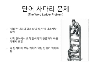 단어 사다리 문제
(The Word Ladder Problem)
• ‘이상한 나라의 엘리스’의 작가 ‘루이스캐럴’
발명
• 시작 단어에서 도착 단어까지 한글자씩 바꿔
가면서 도달
• 각 단계마다 모두 의미가 있는 단어가 되어야
함
 