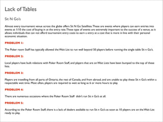 Lack of Tables
Sit N Go’s
Almost every tournament venue across the globe offers Sit N Go Satellites. These are events where players can earn entries into
events at 1/10 the cost of buying in at the entry rate. These type of events are extremely important to the success of a venue, as it
allows individuals that can not afford tournament entry costs to earn a entry at a cost that is more in line with their personal
economic situation.
PROBLEM 1:
The Poker room Staff has typically allowed the Wait List to run well beyond 50 players before running the single table Sit n Go’s.
PROBLEM 2:
Local players have built relations with Poker Room Staff, and players that are on Wait Lists have been bumped to the top of these
lists.
PROBLEM 3:
Players are travelling from all parts of Ontario, the rest of Canada, and from abroad, and are unable to play these Sit n Go’s within a
respectable wait time. Most often, players are required to wait as long as 6 or more hours to play.
PROBLEM 4:
There are numerous occasions where the Poker Room Staff didn’t run Sit n Go’s at all.
PROBLEM 5:
According to the Poker Room Staff, there is a lack of dealers available to run Sit n Go’s as soon as 10 players are on the Wait List
ready to play.

 