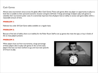 Cash Games
Almost every tournament venue across the globe offers Cash Games. These cash games allow any player an opportunity to play at a
level that is suitable to their personal economic situation and game skill level. A large percentage of players play cash games to
subsidize their tournament poker costs. It is extremely important that all players have an ability to access cash game tables within a
reasonable amount of time.
PROBLEM 1:
Fallsview has under 20 Cash Game tables available on a regular basis.
PROBLEM 2:
Because of the lack of tables, there is an inability for the Poker Room Staff to set up games that meet the type, or buy in levels of
the so many players present.
PROBLEM 3:
When players bust out from tournaments, a large percentage
of these players elect to play cash games. In the current state,
players that bust out have nowhere to go, and must wait upwards
of 3 hours to play.

 
