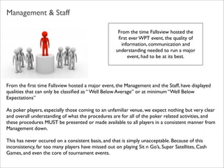 Management & Staff
From the time Fallsview hosted the
ﬁrst ever WPT event, the quality of
information, communication and
understanding needed to run a major
event, had to be at its best.

From the ﬁrst time Fallsview hosted a major event, the Management and the Staff, have displayed
qualities that can only be classiﬁed as “ Well Below Average” or at minimum “Well Below
Expectations”
As poker players, especially those coming to an unfamiliar venue, we expect nothing but very clear
and overall understanding of what the procedures are for all of the poker related activities, and
these procedures MUST be presented or made available to all players in a consistent manner from
Management down.
This has never occured on a consistent basis, and that is simply unacceptable. Because of this
inconsistency, far too many players have missed out on playing Sit n Go’s, Super Satellites, Cash
Games, and even the core of tournament events.

 
