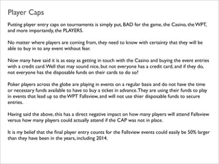 Player Caps
Putting player entry caps on tournaments is simply put, BAD for the game, the Casino, the WPT,
and more importantly, the PLAYERS.
No matter where players are coming from, they need to know with certainty that they will be
able to buy in to any event without fear.
Now many have said it is as easy as getting in touch with the Casino and buying the event entries
with a credit card. Well that may sound nice, but not everyone has a credit card, and if they do,
not everyone has the disposable funds on their cards to do so?
Poker players across the globe are playing in events on a regular basis and do not have the time
or necessary funds available to have to buy a ticket in advance. They are using their funds to play
in events that lead up to the WPT Fallsview, and will not use thier disposable funds to secure
entries.
Having said the above, this has a direct negative impact on how many players will attend Fallsview
versus how many players could actually attend if the CAP was not in place.
It is my belief that the ﬁnal player entry counts for the Fallsview events could easily be 50% larger
than they have been in the years, including 2014.

 