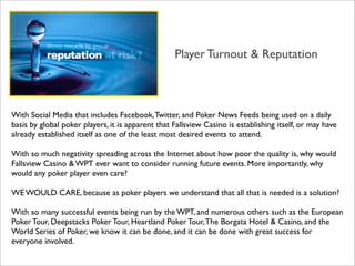 Player Turnout & Reputation

With Social Media that includes Facebook, Twitter, and Poker News Feeds being used on a daily
basis by global poker players, it is apparent that Fallsview Casino is establishing itself, or may have
already established itself as one of the least most desired events to attend.
With so much negativity spreading across the Internet about how poor the quality is, why would
Fallsview Casino & WPT ever want to consider running future events. More importantly, why
would any poker player even care?
WE WOULD CARE, because as poker players we understand that all that is needed is a solution?
With so many successful events being run by the WPT, and numerous others such as the European
Poker Tour, Deepstacks Poker Tour, Heartland Poker Tour, The Borgata Hotel & Casino, and the
World Series of Poker, we know it can be done, and it can be done with great success for
everyone involved.

 