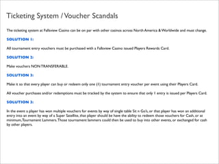 Ticketing System / Voucher Scandals
The ticketing system at Fallsview Casino can be on par with other casinos across North America & Worldwide and must change.
SOLUTION 1:
All tournament entry vouchers must be purchased with a Fallsview Casino issued Players Rewards Card.
SOLUTION 2:
Make vouchers NON TRANSFERABLE.
SOLUTION 3:
Make it so that every player can buy or redeem only one (1) tournament entry voucher per event using their Players Card.
All voucher purchases and/or redemptions must be tracked by the system to ensure that only 1 entry is issued per Players Card.
SOLUTION 3:
In the event a player has won multiple vouchers for events by way of single table Sit n Go’s, or that player has won an additional
entry into an event by way of a Super Satellite, that player should be have the ability to redeem those vouchers for Cash, or at
minimum, Tournament Lammers. Those tournament lammers could then be used to buy into other events, or exchanged for cash
by other players.

 