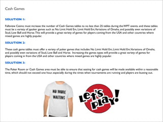 Cash Games
SOLUTION 1:
Fallsview Casino must increase the number of Cash Games tables to no less than 25 tables during the WPT events. and these tables
must be a variety of ppoker games such as No Limit Hold Em, Limit Hold Em,Variations of Omaha, and possibly even variations of
Stud, Low Ball and Horse. This will provide a great variety of games for players coming from the USA and other countries where
mixed games are highly popular.
SOLUTION 2:
These cash game tables must offer a variety of poker games that includes No Limit Hold Em, Limit Hold Em,Variations of Omaha,
and possibly even variations of Stud, Low Ball and Horse. Increasing the games types will provide a great variety of games for
players coming in from the USA and other countries where mixed games are highly popular.
SOLUTION 3:
The Poker Room or Cash Games area must be able to ensure that seating for cash games will be made available within a reasonable
time, which should not exceed one hour, especially during the times when tournaments are running and players are busting out.

 