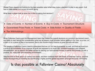 Global Poker players are looking for the best possible value when they make a decision to play in any event. It all
has to make sense, or it is just not worth going.
What does a player look at when he or she is making that decision?

●  Date of Events  ●  Number of Events  ●  Buy In Costs  ●  Tournament Structure
●  Guaranteed Prize Pools  ●  Travel Costs  ●  Side Action  ●  Quality of Fields  
●  Tax Withholdings
When Fallsview Casino and the Management team that makes the overall decisions on running a tournament event
are ready to start taking into consideration what we as players must consider before getting in our cars, on a bus, on
a train or on a plane to play a tournament, that is the moment that a chance at great success will start.
The people at Fallsview Casino need to understand that we run our own businesses as well, and that we must turn
a proﬁt to be successful. If our chances at proﬁt are exposed to so much risk, constant frustration and constant
dissatisfaction, we as players are better served by placing our hard earned monies in events that provide us with a
positive, fun, enjoyable and rewarding environment.
Take the time to think about our needs and wants, and then combine them with those of Fallsview Casino, and that
will be the beginning of mending and developing a highly positive global reputation amongst the poker community.

Is that possible at Fallsview Casino? Absolutely

 