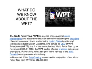 WHAT DO
WE KNOW
ABOUT THE
WPT?

The World Poker Tour (WPT) is a series of international poker
tournaments and associated television series broadcasting the ﬁnal table
of each tournament. It was started in the United States by attorney/
television producer Steven Lipscomb, who served as CEO of WPT
Enterprises (WPTE), the ﬁrm that controlled the World Poker Tour up to
November 2009. In 2008, the WPT started offering bracelets to its event
champions. Players who won a title prior to the release of the WPT
Bracelet were given one retroactively.
In November 2009, PartyGaming announced its acquisition of the World
Poker Tour from WPTE for $12,300,000.

 
